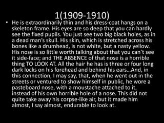 1(1909-1910)
• He is extraordinarily thin and his dress-coat hangs on a
skeleton frame. His eyes are so deep that you can hardly
see the fixed pupils. You just see two big black holes, as in
a dead man’s skull. His skin, which is stretched across his
bones like a drumhead, is not white, but a nasty yellow.
His nose is so little worth talking about that you can’t see
it side-face; and THE ABSENCE of that nose is a horrible
thing TO LOOK AT. All the hair he has is three or four long
dark locks on his forehead and behind his ears…And, in
this connection, I may say, that, when he went out in the
streets or ventured to show himself in public, he wore a
pasteboard nose, with a moustache attached to it,
instead of his own horrible hole of a nose. This did not
quite take away his corpse-like air, but it made him
almost, I say almost, endurable to look at.
 