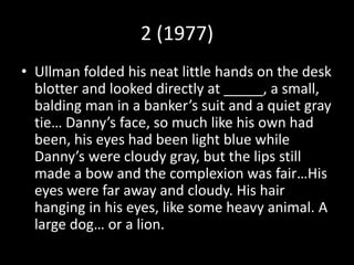 2 (1977)
• Ullman folded his neat little hands on the desk
blotter and looked directly at _____, a small,
balding man in a banker’s suit and a quiet gray
tie… Danny’s face, so much like his own had
been, his eyes had been light blue while
Danny’s were cloudy gray, but the lips still
made a bow and the complexion was fair…His
eyes were far away and cloudy. His hair
hanging in his eyes, like some heavy animal. A
large dog… or a lion.
 