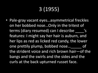 3 (1955)
• Pale-gray vacant eyes…asymmetrical freckles
on her bobbed nose…Only in the tritest of
terms (diary resumed) can I describe ____’s
features: I might say her hair is auburn, and
her lips as red as licked red candy, the lower
one prettily plump, bobbed nose…_____ of
the strident voice and rich brown hair—of the
bangs and the swirls and the sides and the
curls at the back upturned russet face.
 