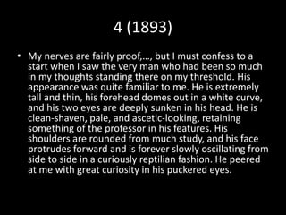 4 (1893)
• My nerves are fairly proof,…, but I must confess to a
start when I saw the very man who had been so much
in my thoughts standing there on my threshold. His
appearance was quite familiar to me. He is extremely
tall and thin, his forehead domes out in a white curve,
and his two eyes are deeply sunken in his head. He is
clean-shaven, pale, and ascetic-looking, retaining
something of the professor in his features. His
shoulders are rounded from much study, and his face
protrudes forward and is forever slowly oscillating from
side to side in a curiously reptilian fashion. He peered
at me with great curiosity in his puckered eyes.
 