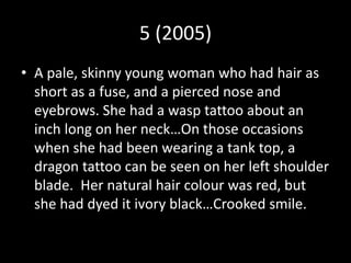 5 (2005)
• A pale, skinny young woman who had hair as
short as a fuse, and a pierced nose and
eyebrows. She had a wasp tattoo about an
inch long on her neck…On those occasions
when she had been wearing a tank top, a
dragon tattoo can be seen on her left shoulder
blade. Her natural hair colour was red, but
she had dyed it ivory black…Crooked smile.
 