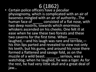 6 (1862)
• Certain police officers have a peculiar
physiognomy, which is complicated with an air of
baseness mingled with an air of authority…The
human face of _____ consisted of a flat nose, with
two deep nostrils, towards which enormous
whiskers ascended on his cheeks. One felt ill at
ease when he saw these two forests and these
two caverns for the first time. When _____
laughed,—and his laugh was rare and terrible,—
his thin lips parted and revealed to view not only
his teeth, but his gums, and around his nose there
formed a flattened and savage fold, as on the
muzzle of a wild beast. ______, serious, was a
watchdog; when he laughed, he was a tiger. As for
the rest, he had very little skull and a great deal of
jaw…
 