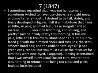 7 (1847)
• I sometimes regretted that I was not handsomer; I
sometimes wished to have rosy cheeks, a straight nose,
and small cherry mouth; I desired to be tall, stately, and
finely developed in figure; I felt it a misfortune that I was
so little, so pale, and had features so irregular and so
marked…“____, you look blooming, and smiling, and
pretty,” said he: “truly pretty this morning. Is this my
pale, little elf? Is this my mustard-seed? This little sunny-
faced girl with the dimpled cheek and rosy lips; the satin-
smooth hazel hair, and the radiant hazel eyes?” (I had
green eyes, reader; but you must excuse the mistake: for
him they were new-dyed, I suppose)… Having ascertained
that I was myself in my usual Quaker trim, where there
was nothing to retouch—all being too close and plain,
braided locks included
 