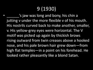 9 (1930)
• ______’s jaw was long and bony, his chin a
jutting v under the more flexible v of his mouth.
His nostrils curved back to make another, smaller,
v. His yellow-grey eyes were horizontal. The V
motif was picked up again by thickish brows
rising outward from twin creases above a hooked
nose, and his pale brown hair grew down—from
high flat temples—in a point on his forehead. He
looked rather pleasantly like a blond Satan.
 