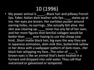 10 (1996)
• My power animal is ____…Black hair and pillowy French
lips. Faker. Italian dark leather sofa lips…___ stares up at
me. Her eyes are brown. Her earlobes pucker around
earring holes, no earrings…She actually felt alive. Her
skin was clearing up…___ never has any fat of her own,
and her mom figures that familial collagen would be
better than ____ ever having to use the cheap cow
kind…Short matte black hair, big eyes the way they are
in Japanese animation, skim milk thin, buttermilk sallow
in her dress with a wallpaper pattern of dark roses…Her
black hair whipping my face…The color of ____’s
brown eyes is like an animal that’s been heated in a
furnace and dropped into cold water. They call that
vulcanized or galvanized or tempered.
 