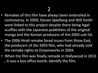 2
• Remakes of this film have always been embroiled in
controversy. In 2009, Steven Spielberg and Will Smith
were linked to this project despite there being legal
scuffles with the Japanese publishers of the original
manga and the Korean producers of the 2003 cult hit.
• The 2006 Hindi remake faced issues from Show East,
the producers of the 2003 film, who had already sold
the remake rights to Dreamworks in 2004.
• When the film was finally remade in Hollywood in 2013
, it was a box office bomb. Identify the film.
 