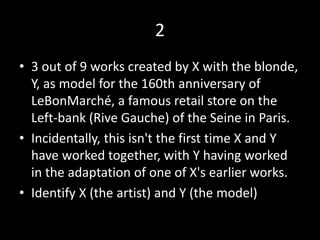 2
• 3 out of 9 works created by X with the blonde,
Y, as model for the 160th anniversary of
LeBonMarché, a famous retail store on the
Left-bank (Rive Gauche) of the Seine in Paris.
• Incidentally, this isn't the first time X and Y
have worked together, with Y having worked
in the adaptation of one of X's earlier works.
• Identify X (the artist) and Y (the model)
 