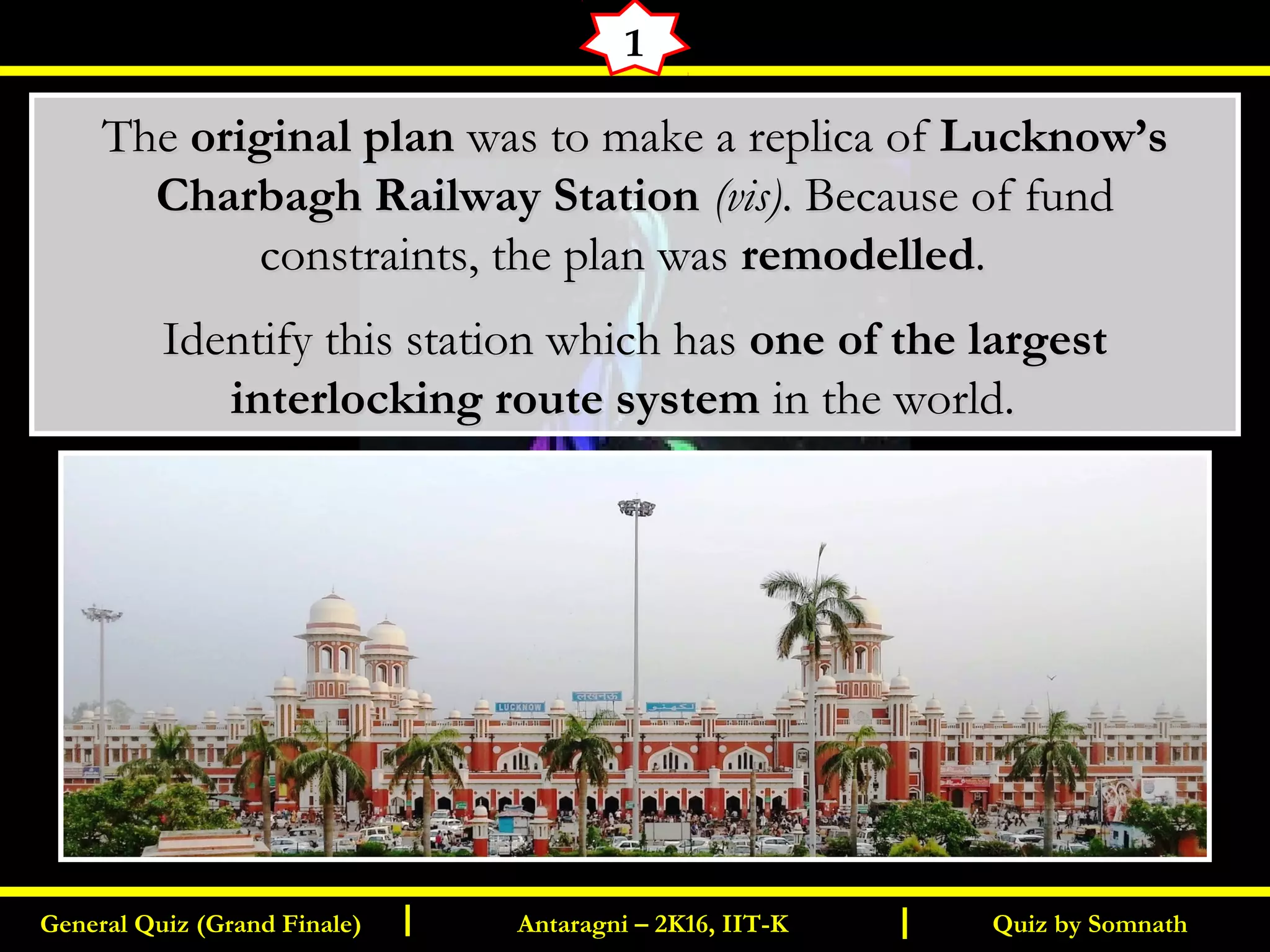 Quiz by SomnathGeneral Quiz (Grand Finale) Antaragni – 2K16, IIT-KI I
1
TheThe original planoriginal plan was to make a replica ofwas to make a replica of Lucknow’sLucknow’s
Charbagh Railway StationCharbagh Railway Station (vis)(vis). Because of fund. Because of fund
constraints, the plan wasconstraints, the plan was remodelledremodelled..
Identify this station which hasIdentify this station which has one of the largestone of the largest
interlocking route systeminterlocking route system in the world.in the world.
 