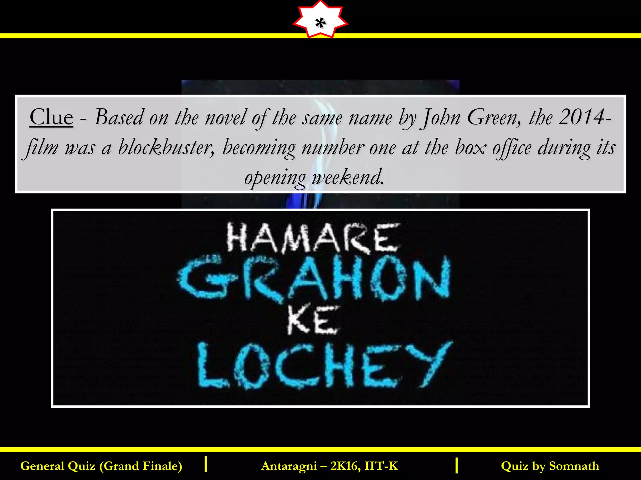 Quiz by SomnathGeneral Quiz (Grand Finale) Antaragni – 2K16, IIT-KI I
**
ClueClue -- Based on the novel of the same name by John Green, the 2014-Based on the novel of the same name by John Green, the 2014-
film was a blockbuster, becoming number one at the box office during itsfilm was a blockbuster, becoming number one at the box office during its
opening weekend.opening weekend.
 