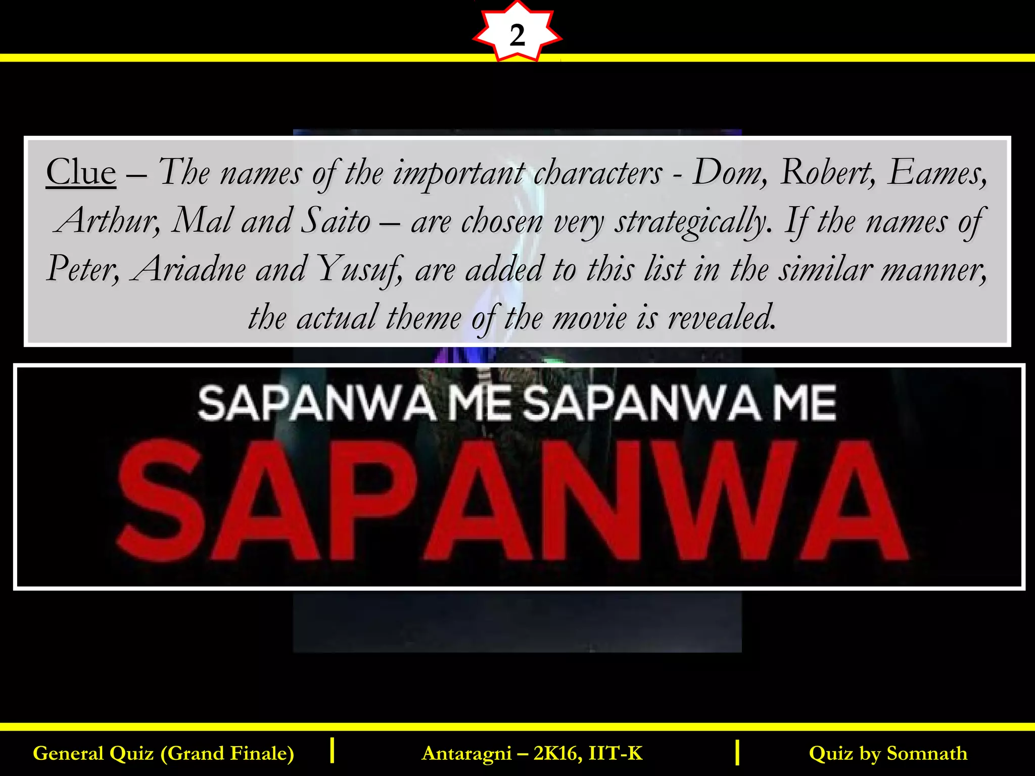 Quiz by SomnathGeneral Quiz (Grand Finale) Antaragni – 2K16, IIT-KI I
2
ClueClue –– The names of the important characters - Dom, Robert, Eames,The names of the important characters - Dom, Robert, Eames,
Arthur, Mal and Saito – are chosen very strategically. If the names ofArthur, Mal and Saito – are chosen very strategically. If the names of
Peter, Ariadne and Yusuf, are added to this list in the similar manner,Peter, Ariadne and Yusuf, are added to this list in the similar manner,
the actual theme of the movie is revealed.the actual theme of the movie is revealed.
 