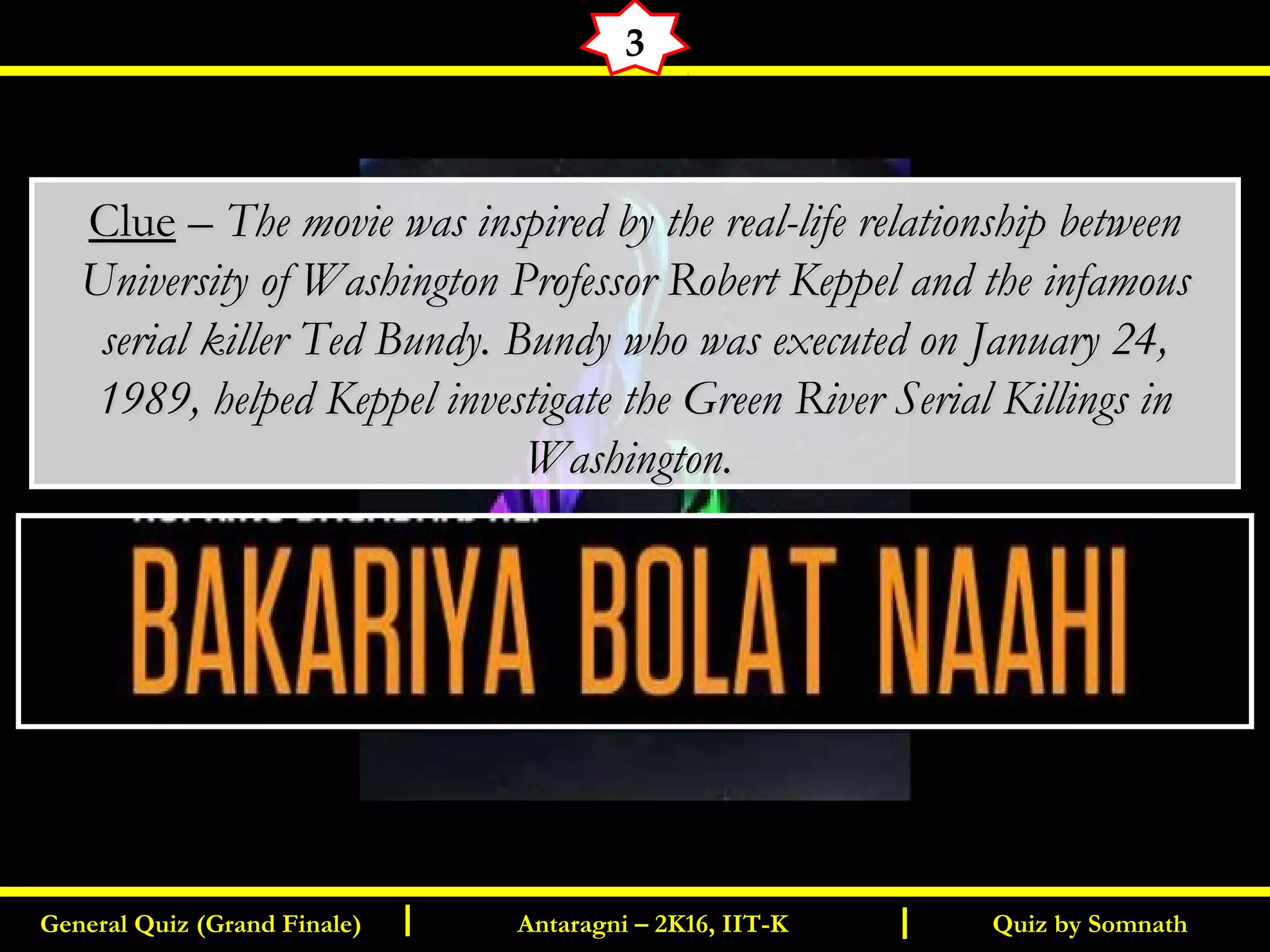 Quiz by SomnathGeneral Quiz (Grand Finale) Antaragni – 2K16, IIT-KI I
3
ClueClue –– The movie was inspired by the real-life relationship betweenThe movie was inspired by the real-life relationship between
University of Washington Professor Robert Keppel and the infamousUniversity of Washington Professor Robert Keppel and the infamous
serial killer Ted Bundy. Bundy who was executed on January 24,serial killer Ted Bundy. Bundy who was executed on January 24,
1989, helped Keppel investigate the Green River Serial Killings in1989, helped Keppel investigate the Green River Serial Killings in
Washington.Washington.
 
