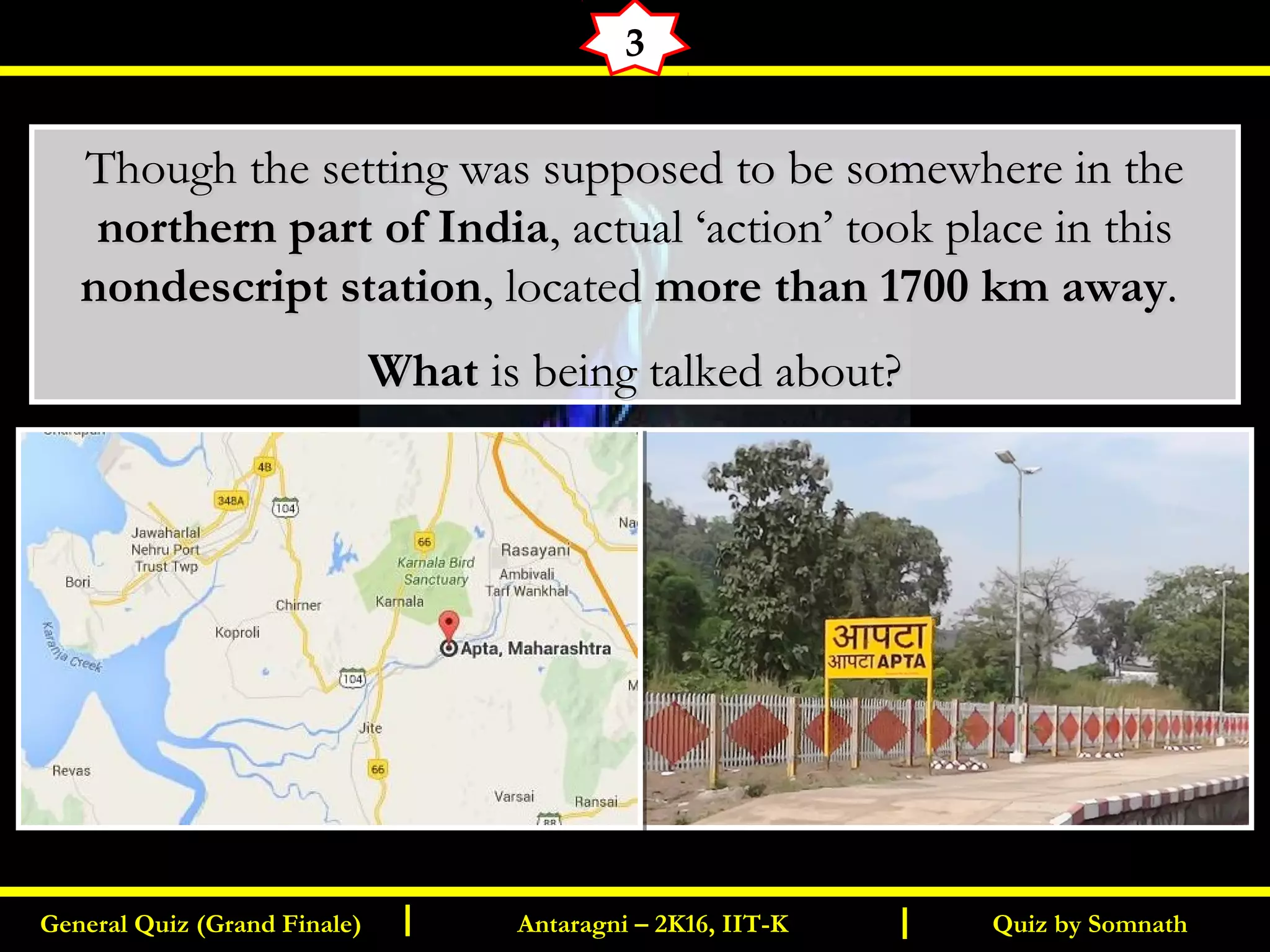 Quiz by SomnathGeneral Quiz (Grand Finale) Antaragni – 2K16, IIT-KI I
3
Though the setting was supposed to be somewhere in theThough the setting was supposed to be somewhere in the
northern part of Indianorthern part of India, actual ‘action’ took place in this, actual ‘action’ took place in this
nondescript stationnondescript station, located, located more than 1700 km awaymore than 1700 km away..
WhatWhat is being talked about?is being talked about?
 
