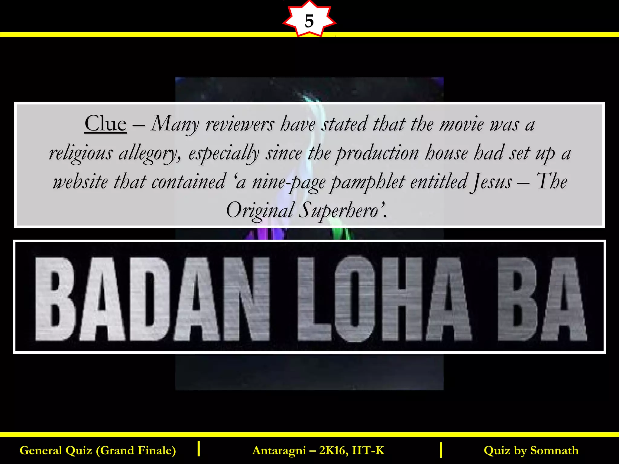 Quiz by SomnathGeneral Quiz (Grand Finale) Antaragni – 2K16, IIT-KI I
5
ClueClue –– Many reviewers have stated that the movie was aMany reviewers have stated that the movie was a
religious allegory, especially since the production house had set up areligious allegory, especially since the production house had set up a
website that contained ‘a nine-page pamphlet entitled Jesus – Thewebsite that contained ‘a nine-page pamphlet entitled Jesus – The
Original Superhero’.Original Superhero’.
 