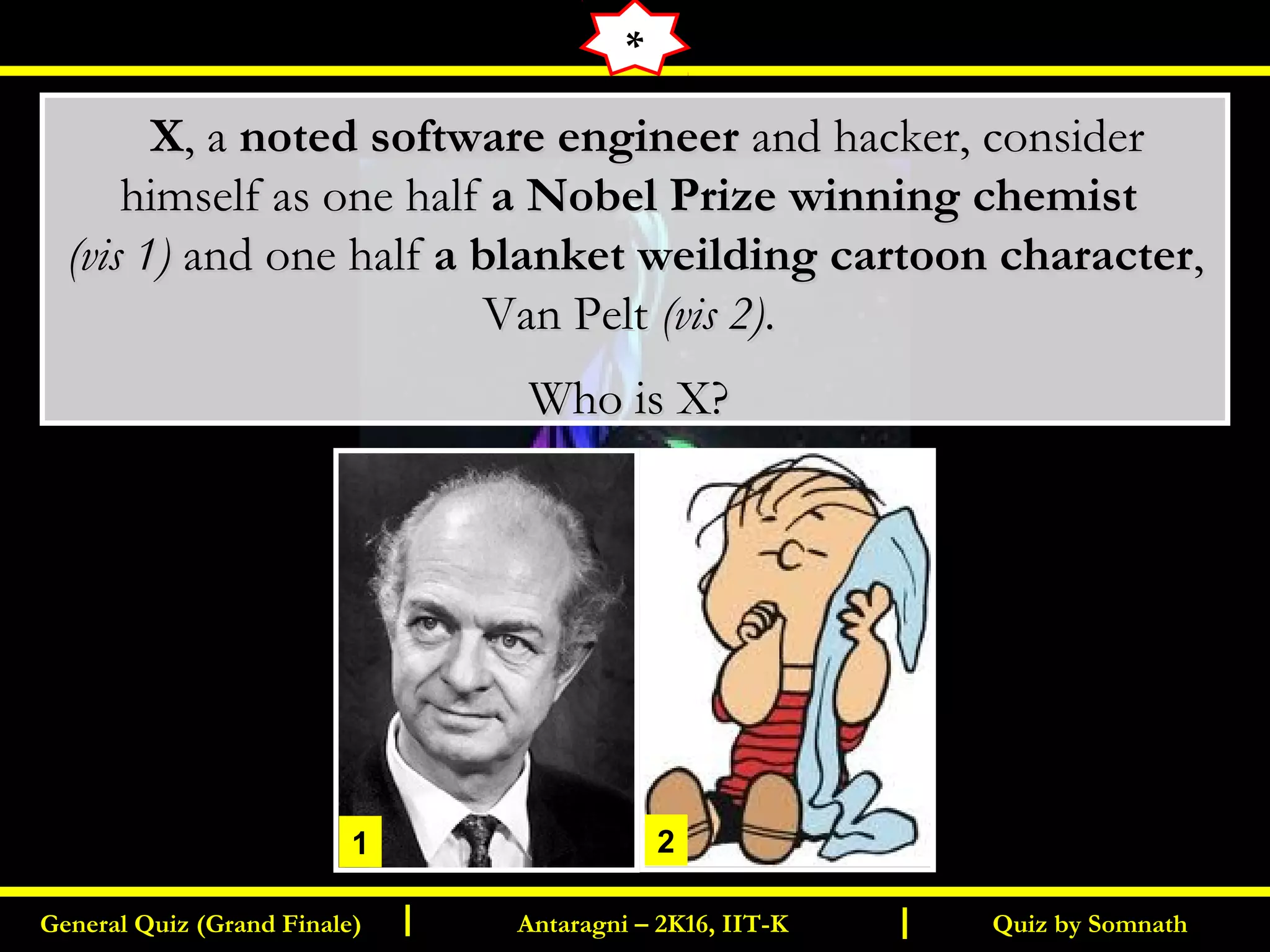 Quiz by SomnathGeneral Quiz (Grand Finale) Antaragni – 2K16, IIT-KI I
   XX, a, a noted software engineernoted software engineer and hacker, consider and hacker, consider
himself as one halfhimself as one half a Nobel Prize winning chemista Nobel Prize winning chemist
(vis 1)(vis 1) and one halfand one half a blanket weilding cartoon charactera blanket weilding cartoon character,,
Van PeltVan Pelt (vis 2)(vis 2)..
Who is X?Who is X?
*
1 2
 