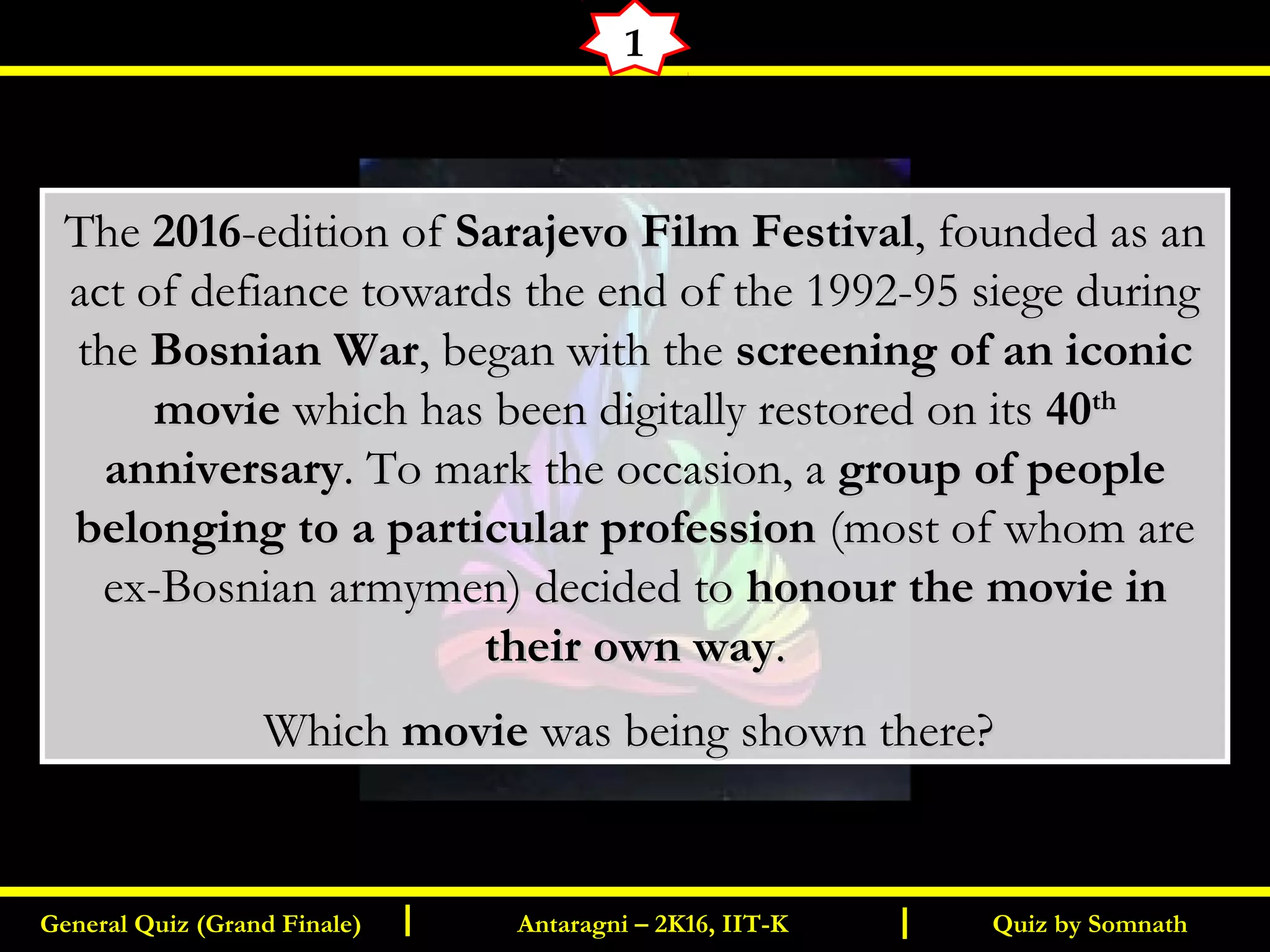 Quiz by SomnathGeneral Quiz (Grand Finale) Antaragni – 2K16, IIT-KI I
1
TheThe 20162016-edition of-edition of Sarajevo Film FestivalSarajevo Film Festival, founded as an, founded as an
act of defiance towards the end of the 1992-95 siege duringact of defiance towards the end of the 1992-95 siege during
thethe Bosnian WarBosnian War, began with the, began with the screening of an iconicscreening of an iconic
moviemovie which has been digitally restored on itswhich has been digitally restored on its 4040thth
anniversaryanniversary. To mark the occasion, a. To mark the occasion, a group of peoplegroup of people
belonging to a particular professionbelonging to a particular profession (most of whom are(most of whom are
ex-Bosnian armymen) decided toex-Bosnian armymen) decided to honour the movie inhonour the movie in
their own waytheir own way..
WhichWhich moviemovie was being shown there?was being shown there?
  
 
