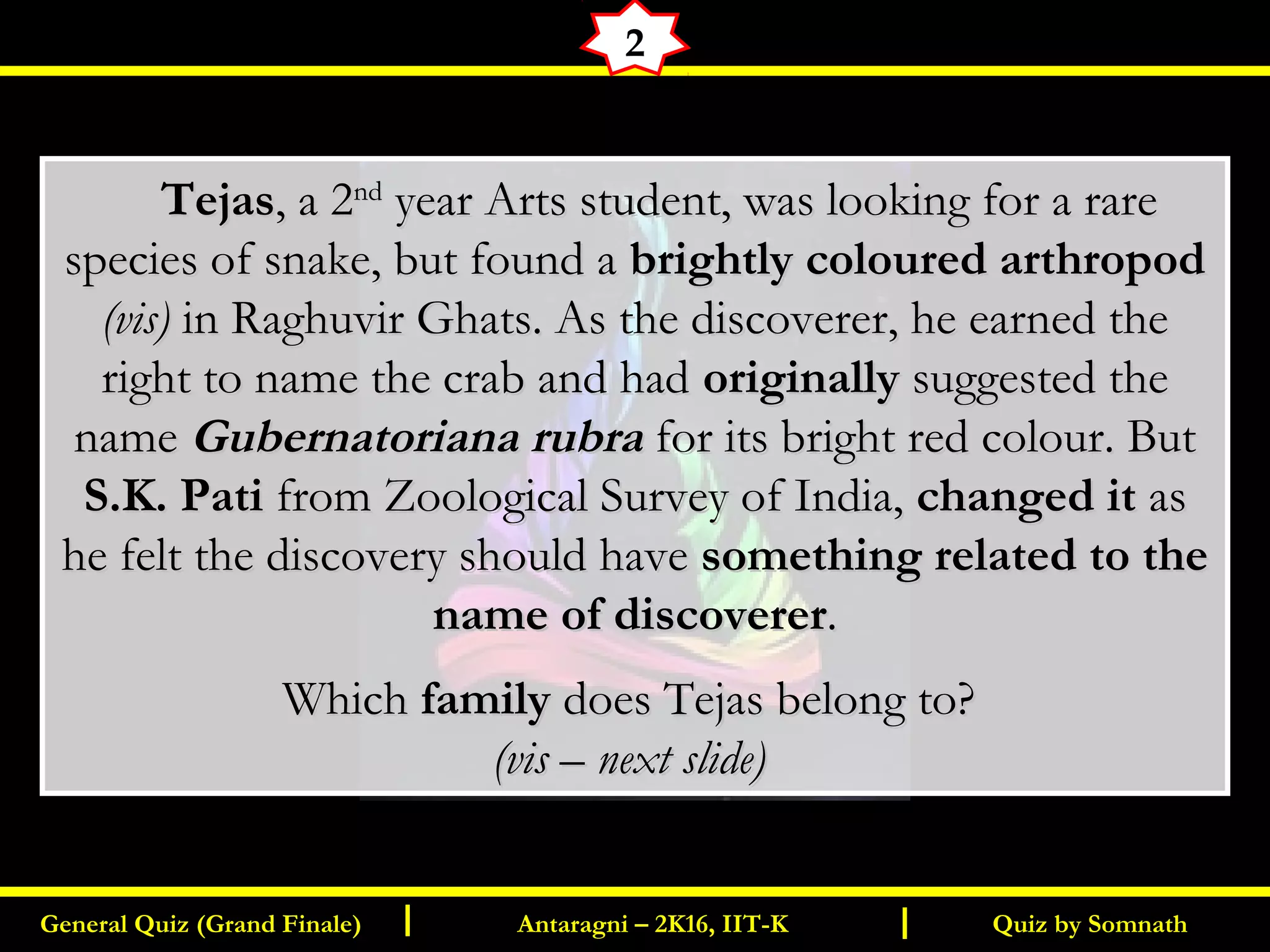 Quiz by SomnathGeneral Quiz (Grand Finale) Antaragni – 2K16, IIT-KI I
2
       TejasTejas, a 2, a 2ndnd
year Arts student, was looking for a rareyear Arts student, was looking for a rare
species of snake, but found aspecies of snake, but found a brightly coloured arthropodbrightly coloured arthropod
(vis)(vis) in Raghuvir Ghats. As the discoverer, he earned thein Raghuvir Ghats. As the discoverer, he earned the
right to name the crab and hadright to name the crab and had originallyoriginally suggested thesuggested the
namename Gubernatoriana rubraGubernatoriana rubra for its bright red colour. Butfor its bright red colour. But
S.K. PatiS.K. Pati from Zoological Survey of India,from Zoological Survey of India, changed itchanged it asas
he felt the discovery should havehe felt the discovery should have something related to thesomething related to the
name of discoverername of discoverer..
WhichWhich familyfamily does Tejas belong to?does Tejas belong to?
(vis – next slide)(vis – next slide)
 