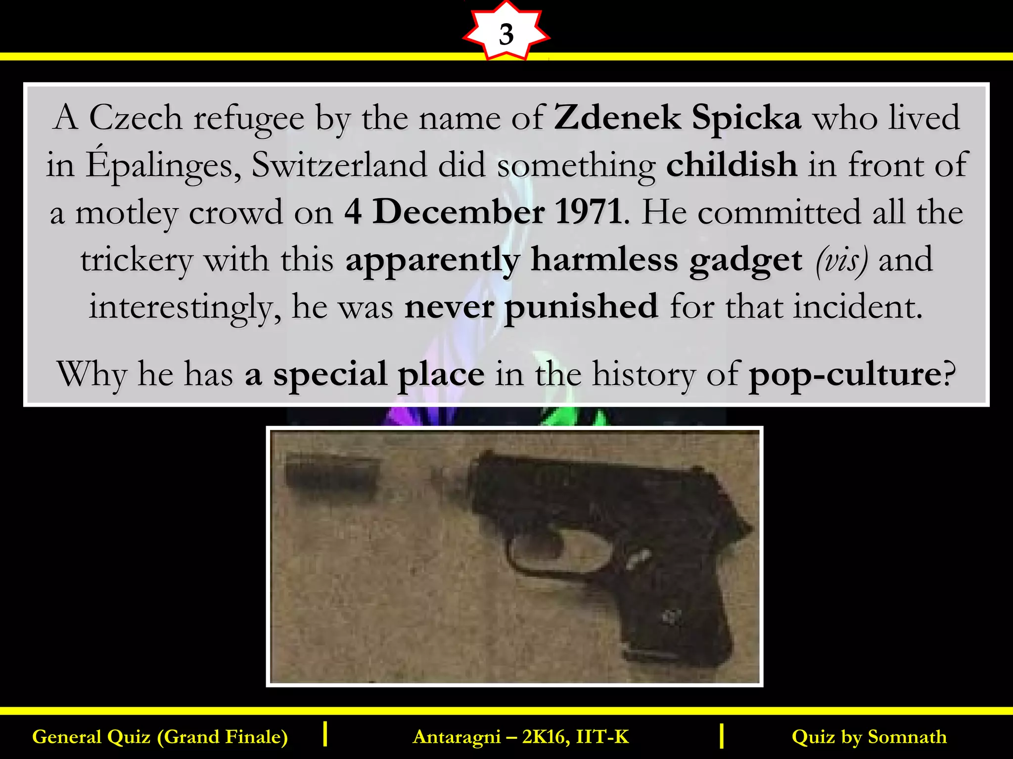 Quiz by SomnathGeneral Quiz (Grand Finale) Antaragni – 2K16, IIT-KI I
3
A Czech refugee by the name ofA Czech refugee by the name of Zdenek SpickaZdenek Spicka who livedwho lived
in Épalinges, Switzerland did somethingin Épalinges, Switzerland did something childishchildish in front ofin front of
a motley crowd ona motley crowd on 4 December 19714 December 1971. He committed all the. He committed all the
trickery with thistrickery with this apparently harmless gadgetapparently harmless gadget (vis)(vis) andand
interestingly, he wasinterestingly, he was never punishednever punished for that incident.for that incident.
Why he hasWhy he has a special placea special place in the history ofin the history of pop-culturepop-culture??
 