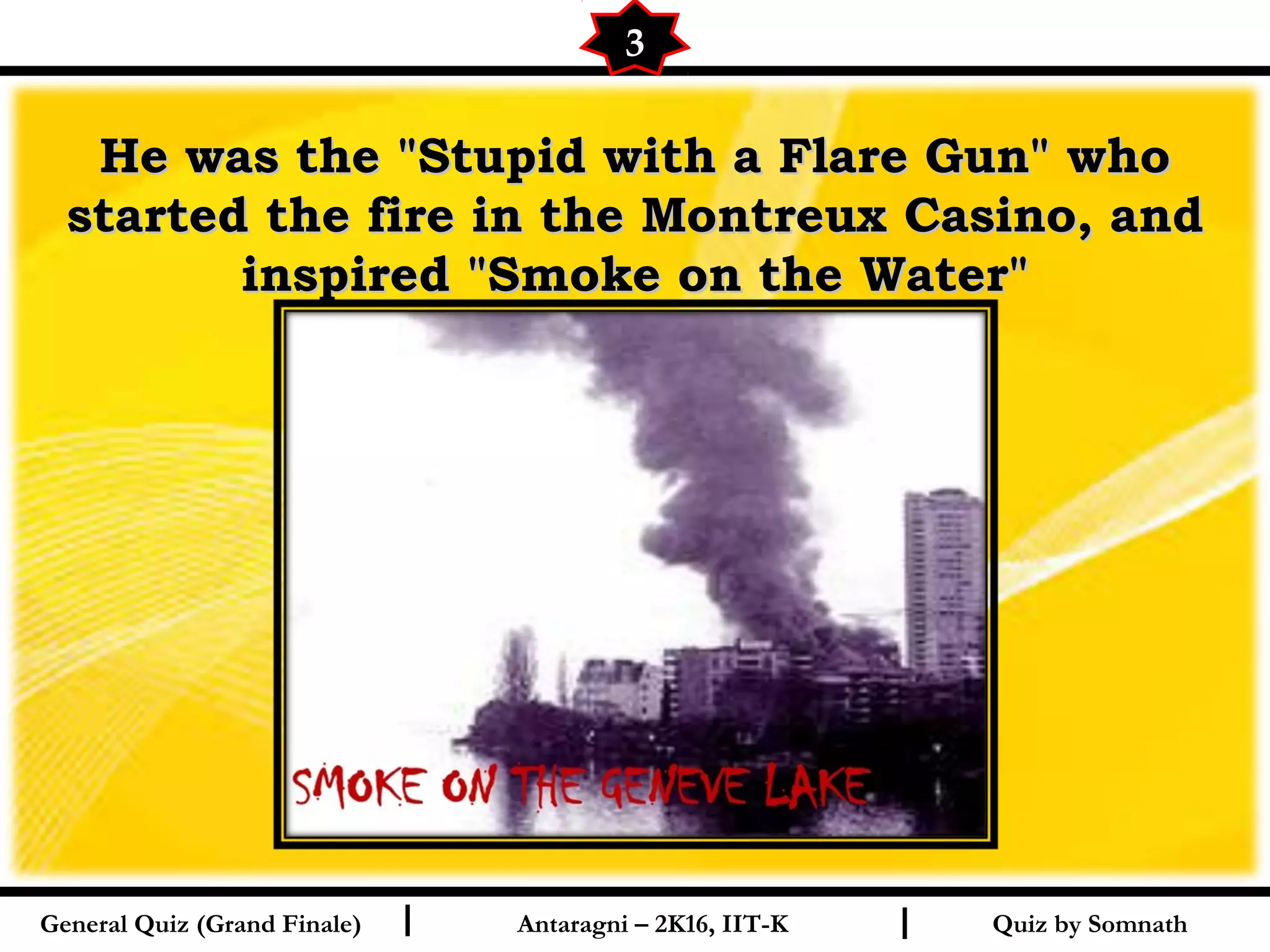Quiz by SomnathI I
He was the "Stupid with a Flare Gun" whoHe was the "Stupid with a Flare Gun" who
started the fire in the Montreux Casino, andstarted the fire in the Montreux Casino, and
inspired "Smoke on the Water"inspired "Smoke on the Water"
3
General Quiz (Grand Finale) Antaragni – 2K16, IIT-K
 