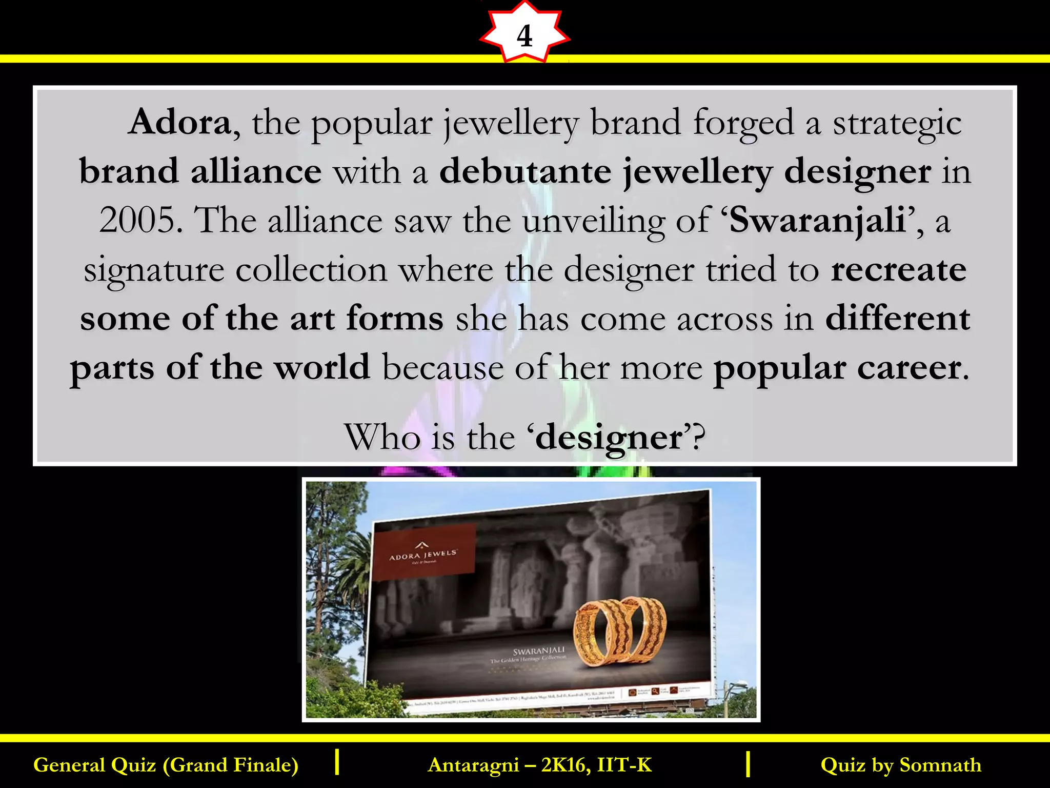 Quiz by SomnathGeneral Quiz (Grand Finale) Antaragni – 2K16, IIT-KI I
4
       AdoraAdora, the popular jewellery brand forged a strategic, the popular jewellery brand forged a strategic
brand alliancebrand alliance with awith a debutante jewellery designerdebutante jewellery designer inin
2005. The alliance saw the unveiling of ‘2005. The alliance saw the unveiling of ‘SwaranjaliSwaranjali’, a’, a
signature collection where the designer tried tosignature collection where the designer tried to recreaterecreate
some of the art formssome of the art forms she has come across inshe has come across in differentdifferent
parts of the worldparts of the world because of her morebecause of her more popular careerpopular career..
Who is the ‘Who is the ‘designerdesigner’?’?
 