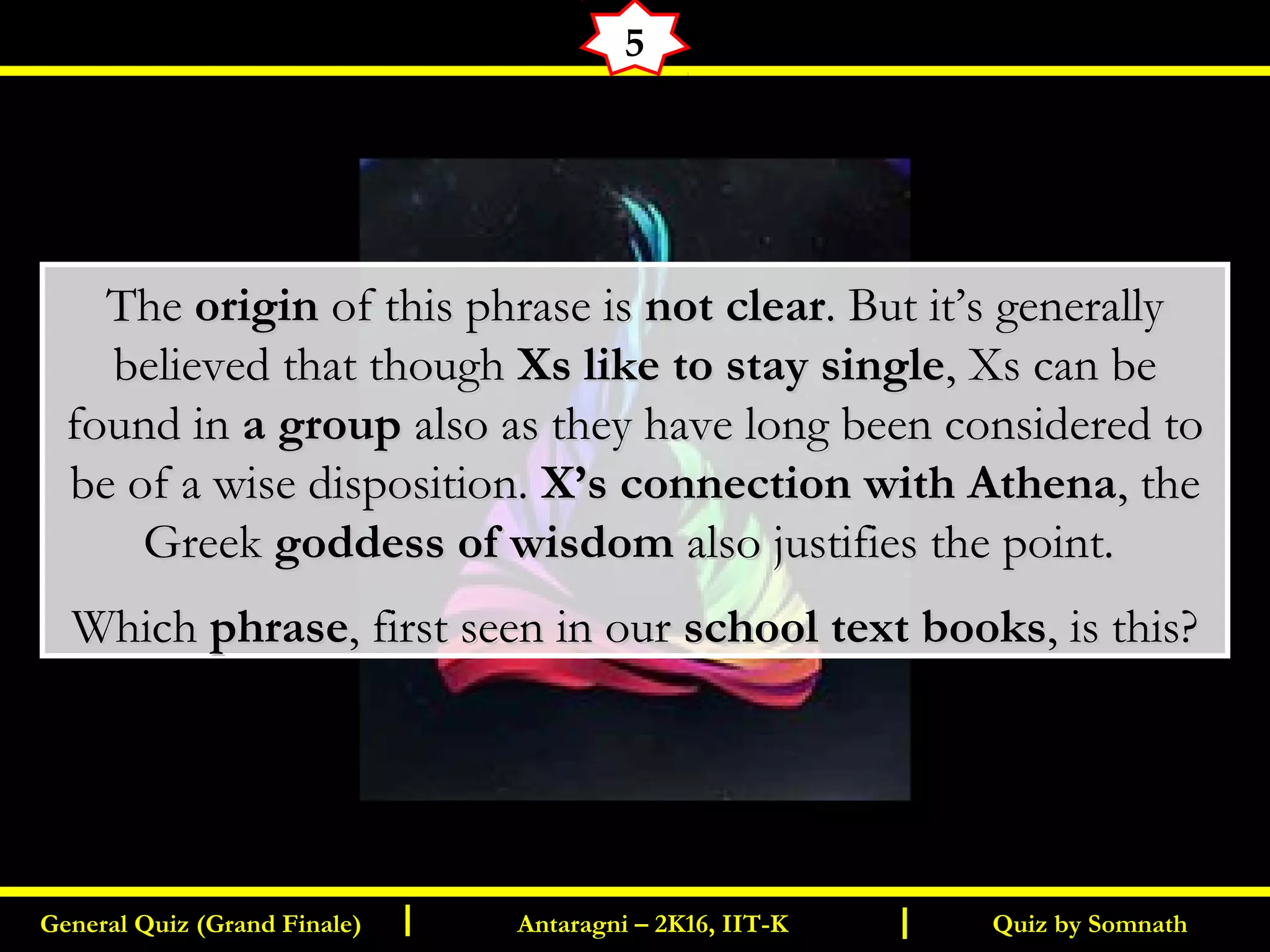 Quiz by SomnathGeneral Quiz (Grand Finale) Antaragni – 2K16, IIT-KI I
5
TheThe originorigin of this phrase isof this phrase is not clearnot clear. But it’s generally. But it’s generally
believed that thoughbelieved that though Xs like to stay singleXs like to stay single, Xs can be, Xs can be
found infound in a groupa group also as they have long been considered toalso as they have long been considered to
be of a wise disposition.be of a wise disposition. X’s connection with AthenaX’s connection with Athena, the, the
GreekGreek goddess of wisdomgoddess of wisdom also justifies the point.also justifies the point.
WhichWhich phrasephrase, first seen in our, first seen in our school text booksschool text books, is this?, is this?
 