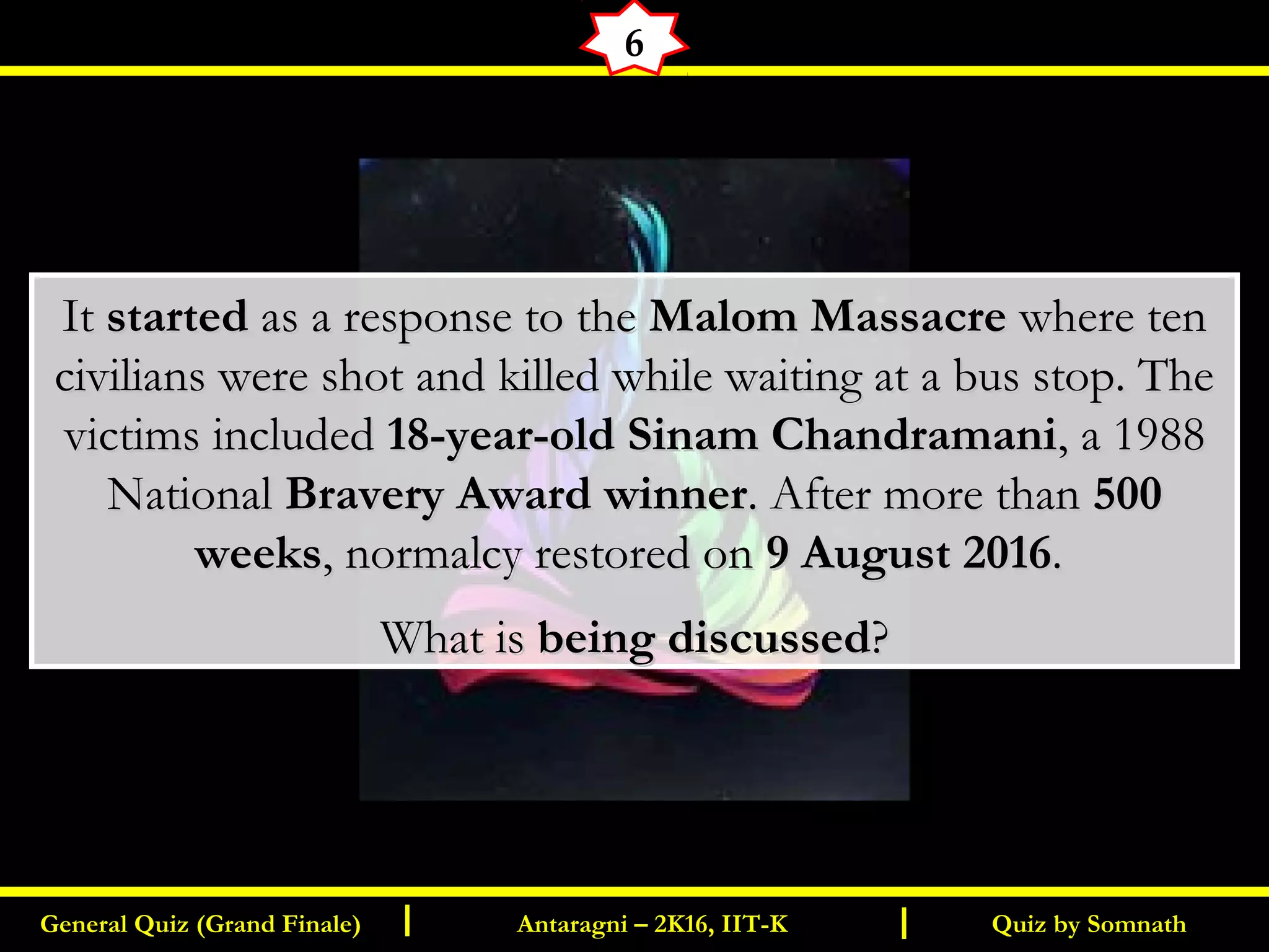 Quiz by SomnathGeneral Quiz (Grand Finale) Antaragni – 2K16, IIT-KI I
6
ItIt startedstarted as a response to theas a response to the Malom MassacreMalom Massacre where tenwhere ten
civilians were shot and killed while waiting at a bus stop. Thecivilians were shot and killed while waiting at a bus stop. The
victims includedvictims included 18-year-old Sinam Chandramani18-year-old Sinam Chandramani, a 1988, a 1988
NationalNational Bravery Award winnerBravery Award winner. After more than. After more than 500500
weeksweeks, normalcy restored on, normalcy restored on 9 August 20169 August 2016..
What isWhat is being discussedbeing discussed??
 