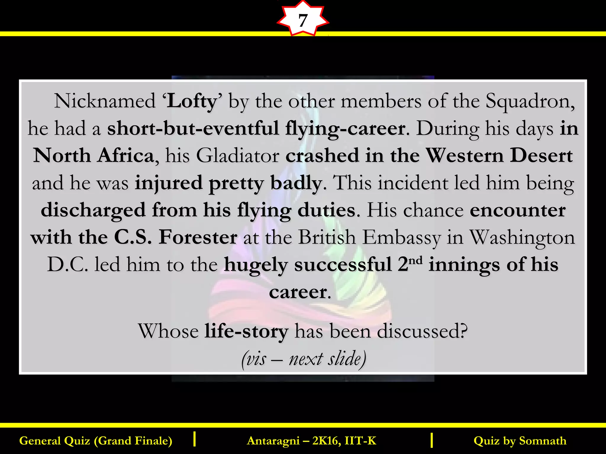 Quiz by SomnathGeneral Quiz (Grand Finale) Antaragni – 2K16, IIT-KI I
7
       Nicknamed ‘Nicknamed ‘LoftyLofty’ by the other members of the Squadron,’ by the other members of the Squadron,
he had ahe had a short-but-eventful flying-careershort-but-eventful flying-career. During his days. During his days inin
North AfricaNorth Africa, his Gladiator, his Gladiator crashed in the Western Desertcrashed in the Western Desert
and he wasand he was injured pretty badlyinjured pretty badly. This incident led him being. This incident led him being
discharged from his flying dutiesdischarged from his flying duties. His chance. His chance encounterencounter
with the C.S. Foresterwith the C.S. Forester at the British Embassy in Washingtonat the British Embassy in Washington
D.C. led him to theD.C. led him to the hugely successful 2hugely successful 2ndnd
innings of hisinnings of his
careercareer..
WhoseWhose life-storylife-story has been discussed?has been discussed?
(vis – next slide)(vis – next slide)
 