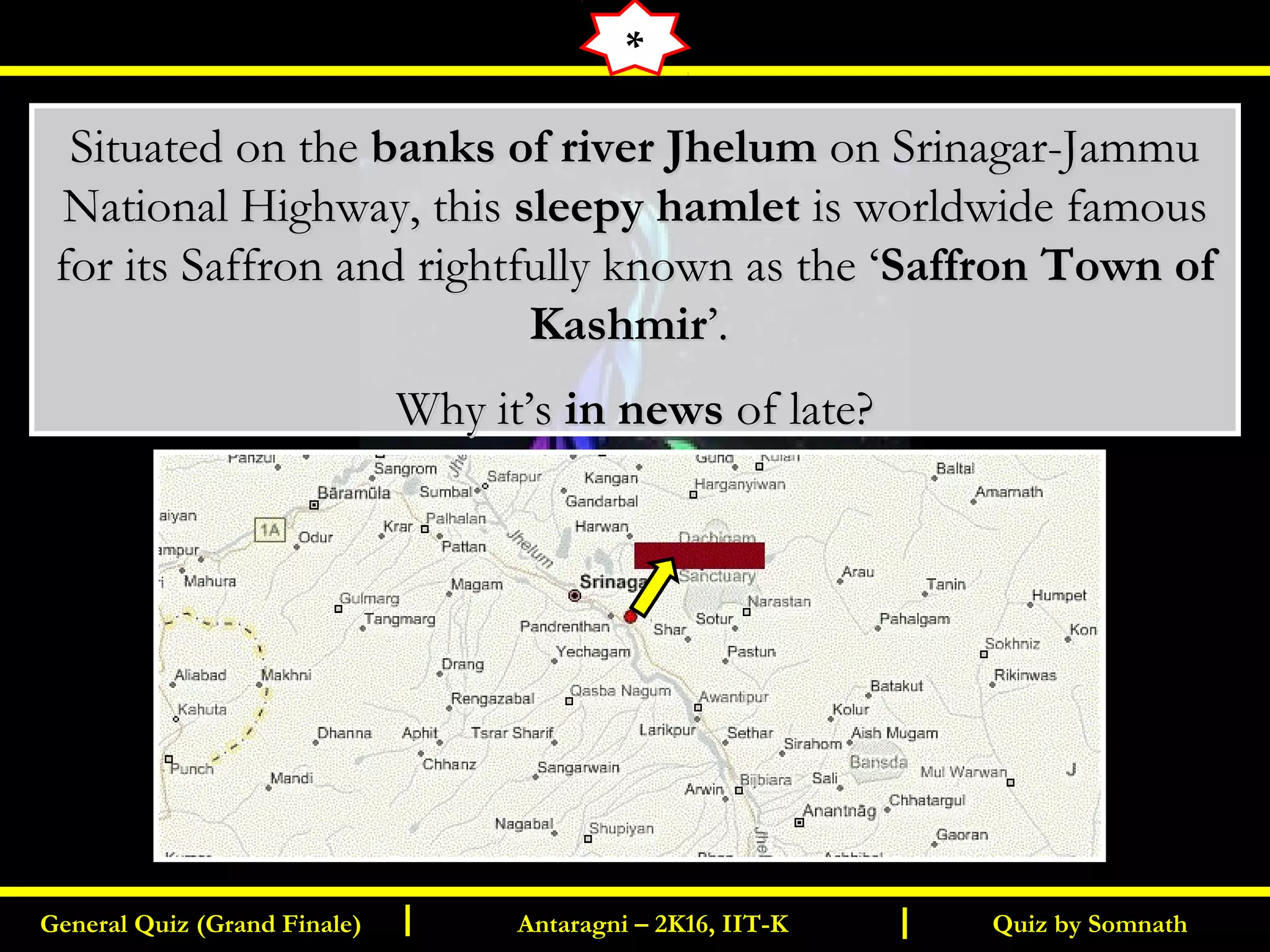 Quiz by SomnathGeneral Quiz (Grand Finale) Antaragni – 2K16, IIT-KI I
Situated on theSituated on the banks of river Jhelumbanks of river Jhelum on Srinagar-Jammuon Srinagar-Jammu
National Highway, thisNational Highway, this sleepy hamletsleepy hamlet is worldwide famousis worldwide famous
for its Saffron and rightfully known as the ‘for its Saffron and rightfully known as the ‘Saffron Town ofSaffron Town of
KashmirKashmir’.’.
Why it’sWhy it’s in newsin news of late?of late?
*
 