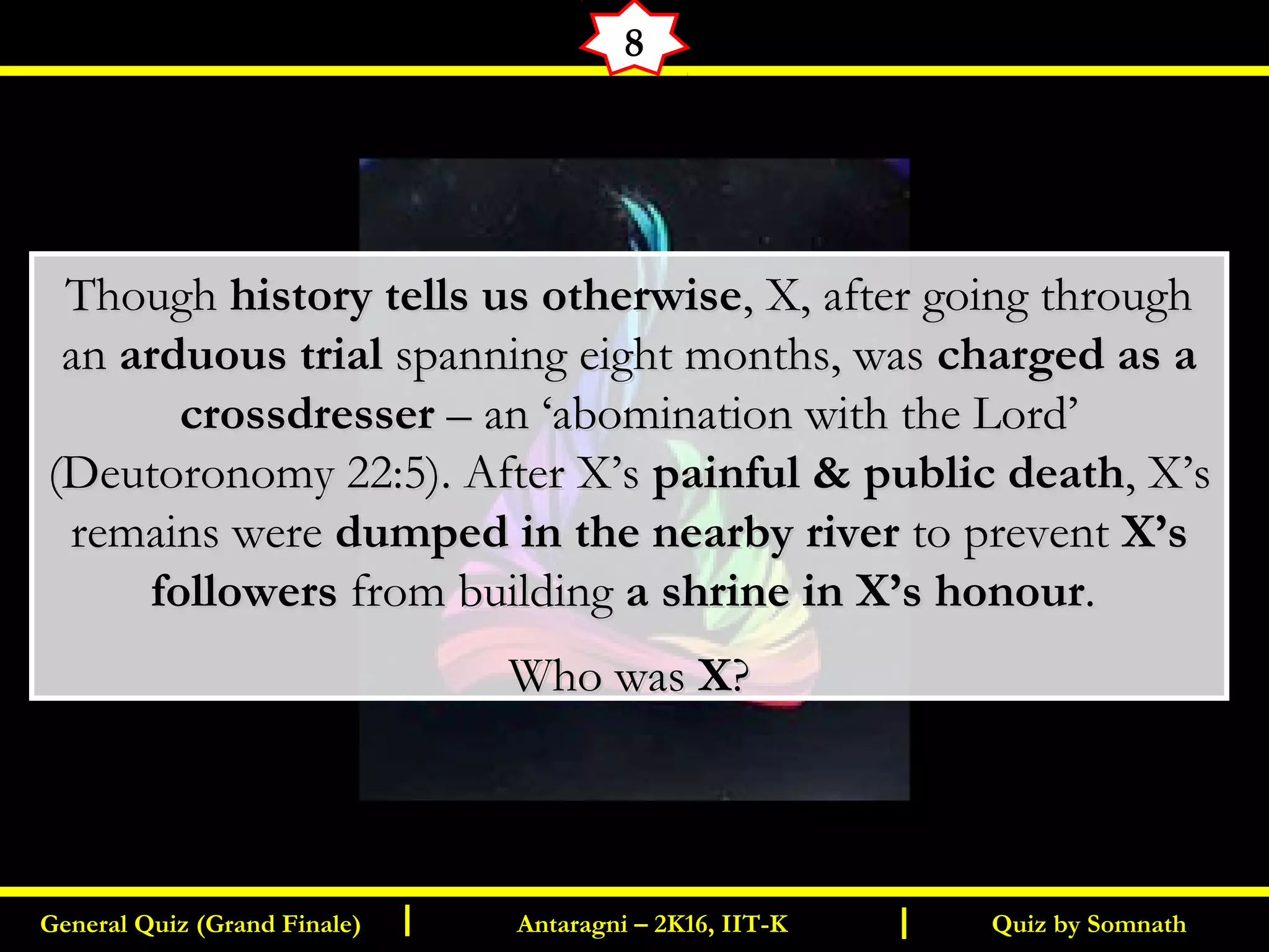Quiz by SomnathGeneral Quiz (Grand Finale) Antaragni – 2K16, IIT-KI I
8
ThoughThough history tells us otherwisehistory tells us otherwise, X, after going through, X, after going through
anan arduous trialarduous trial spanning eight months, wasspanning eight months, was charged as acharged as a
crossdressercrossdresser – an ‘abomination with the Lord’– an ‘abomination with the Lord’
(Deutoronomy 22:5). After X’s(Deutoronomy 22:5). After X’s painful & public deathpainful & public death, X’s, X’s
remains wereremains were dumped in the nearby riverdumped in the nearby river to preventto prevent X’sX’s
followersfollowers from buildingfrom building a shrine in X’s honoura shrine in X’s honour..
Who wasWho was XX??
 