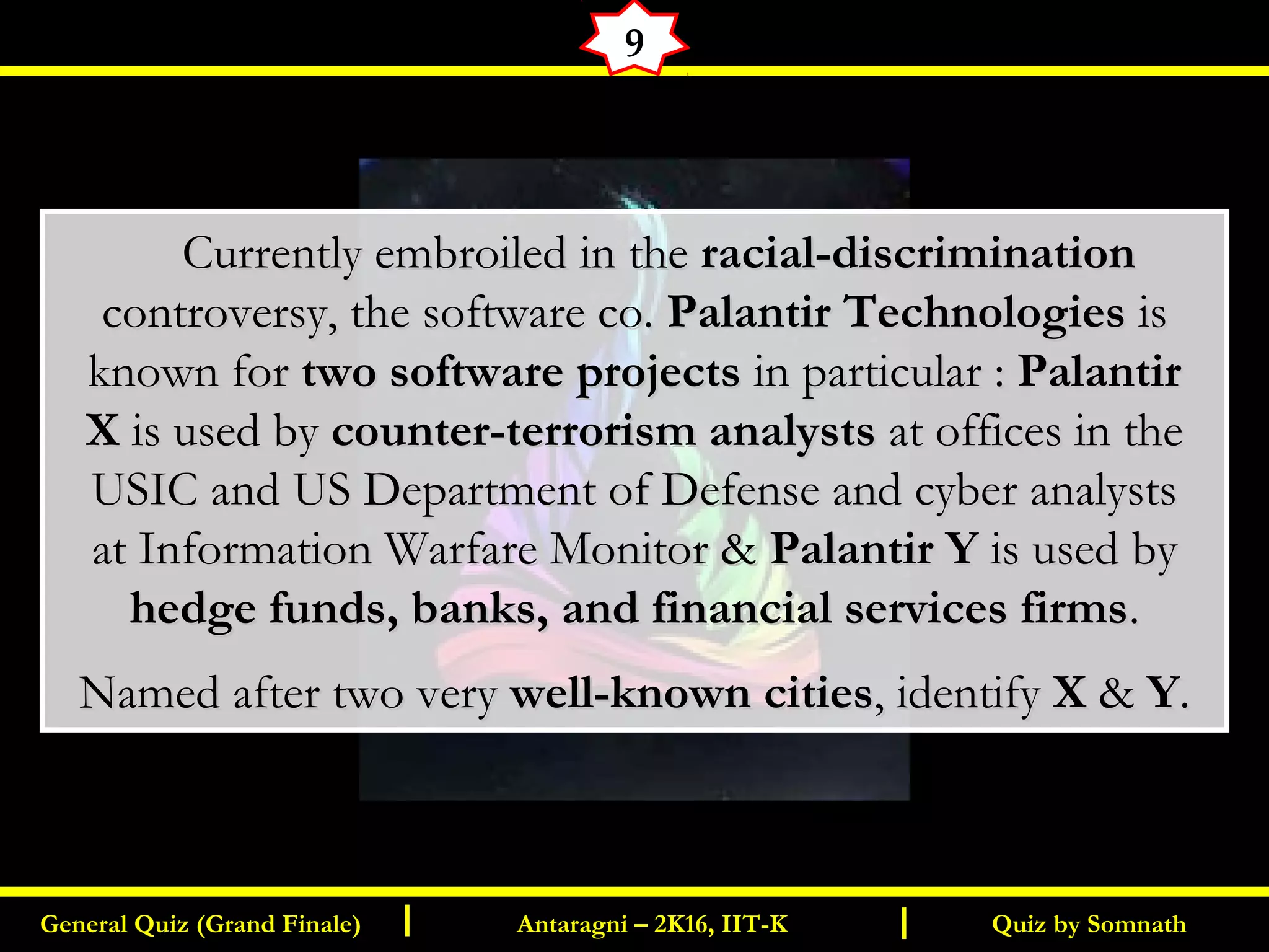 Quiz by SomnathGeneral Quiz (Grand Finale) Antaragni – 2K16, IIT-KI I
9
       Currently embroiled in theCurrently embroiled in the racial-discriminationracial-discrimination
controversy, the software co.controversy, the software co. Palantir TechnologiesPalantir Technologies isis
known forknown for two software projectstwo software projects in particular : in particular : PalantirPalantir
XX is used by is used by counter-terrorism analystscounter-terrorism analysts at offices in theat offices in the
USIC and US Department of Defense and cyber analystsUSIC and US Department of Defense and cyber analysts
at Information Warfare Monitor &at Information Warfare Monitor & Palantir YPalantir Y is used by is used by
hedge funds, banks, and financial services firmshedge funds, banks, and financial services firms..
Named after two veryNamed after two very well-known citieswell-known cities, identify, identify XX && YY..
 