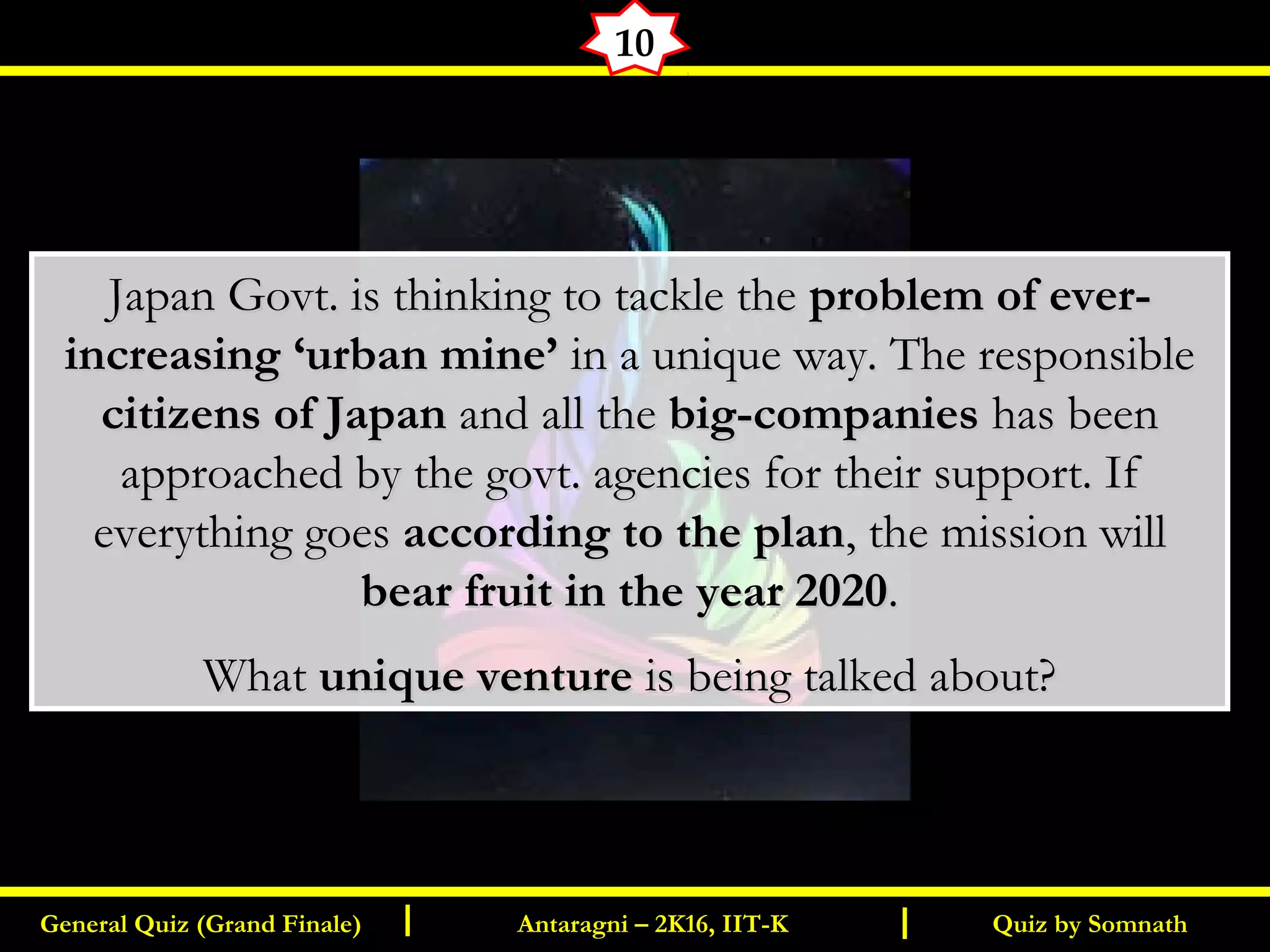 Quiz by SomnathGeneral Quiz (Grand Finale) Antaragni – 2K16, IIT-KI I
10
Japan Govt. is thinking to tackle theJapan Govt. is thinking to tackle the problem of ever-problem of ever-
increasing ‘urban mine’increasing ‘urban mine’ in a unique way. The responsiblein a unique way. The responsible
citizens of Japancitizens of Japan and all theand all the big-companiesbig-companies has beenhas been
approached by the govt. agencies for their support. Ifapproached by the govt. agencies for their support. If
everything goeseverything goes according to the planaccording to the plan, the mission will, the mission will
bear fruit in the year 2020bear fruit in the year 2020..
WhatWhat unique ventureunique venture is being talked about?is being talked about?
 
