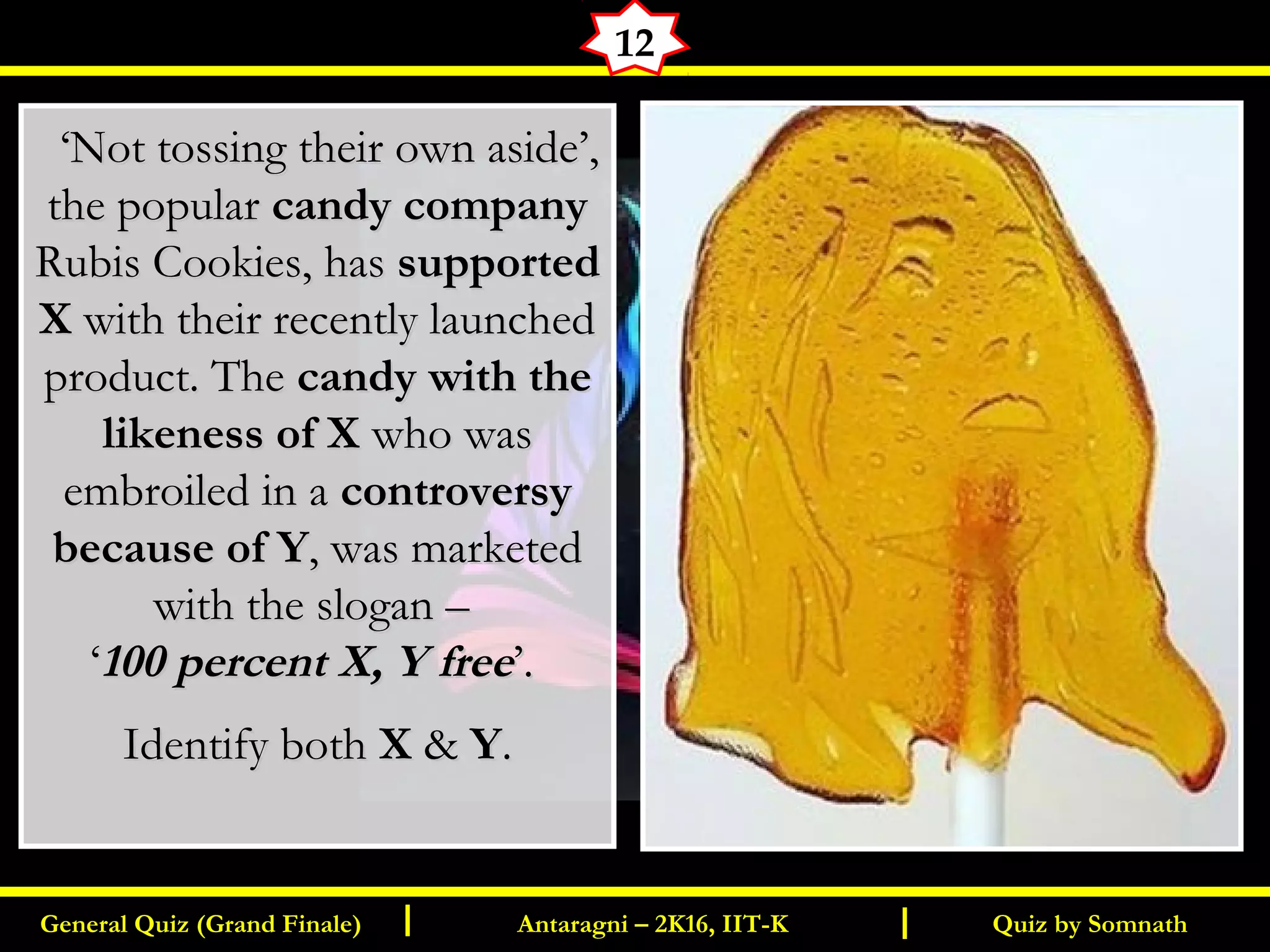 Quiz by SomnathGeneral Quiz (Grand Finale) Antaragni – 2K16, IIT-KI I
12
   ‘‘Not tossing their own aside’,Not tossing their own aside’,
the popularthe popular candy companycandy company
Rubis Cookies, hasRubis Cookies, has supportedsupported
XX with their recently launchedwith their recently launched
product. Theproduct. The candy with thecandy with the
likeness of Xlikeness of X who waswho was
embroiled in aembroiled in a controversycontroversy
because of Ybecause of Y, was marketed, was marketed
with the slogan –with the slogan –
‘‘100 percent X, Y free100 percent X, Y free’.’.
Identify bothIdentify both XX && YY..
 