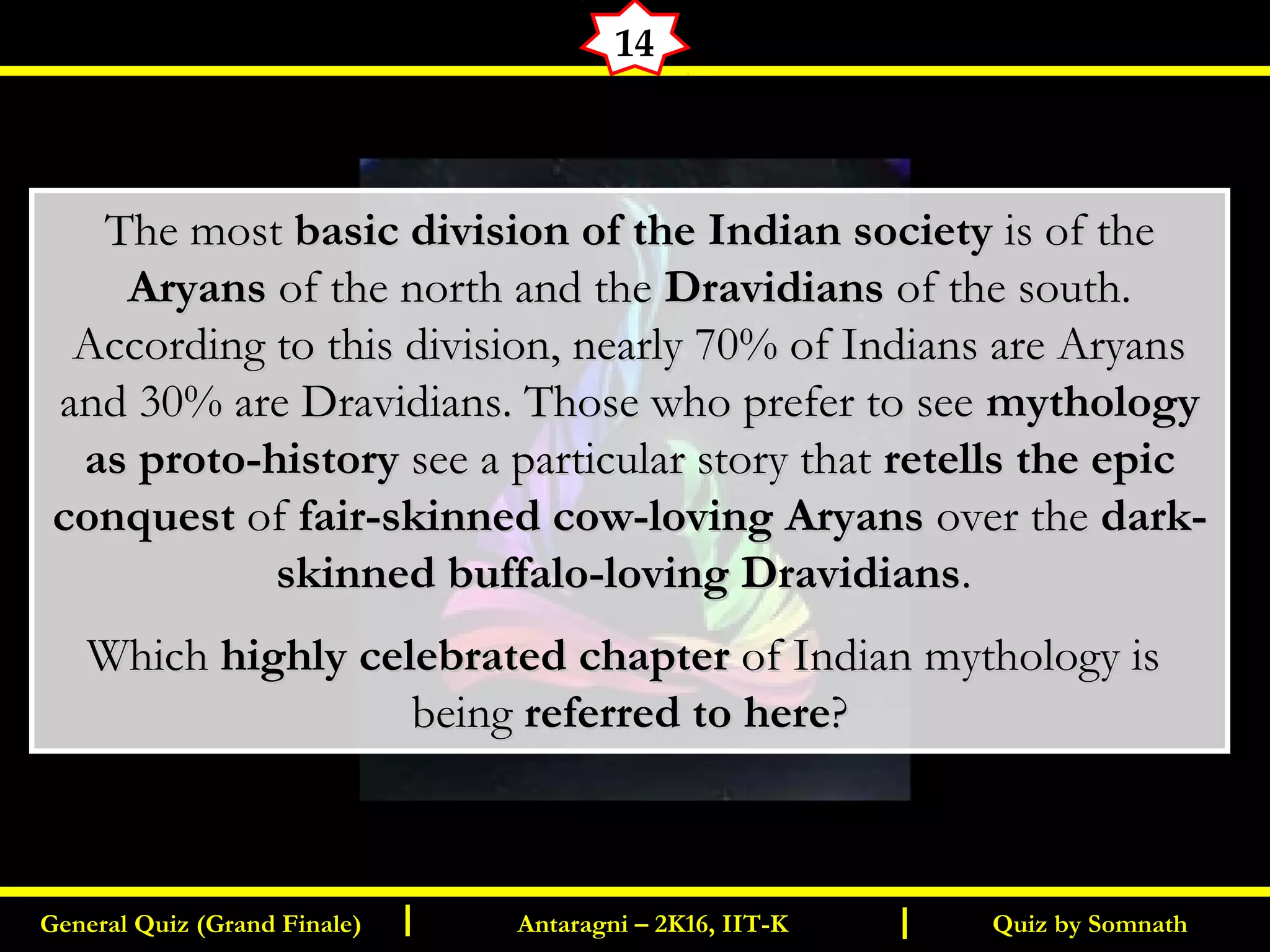 Quiz by SomnathGeneral Quiz (Grand Finale) Antaragni – 2K16, IIT-KI I
14
The mostThe most basic division of the Indian societybasic division of the Indian society is of theis of the
AryansAryans of the north and theof the north and the DravidiansDravidians of the south.of the south.
According to this division, nearly 70% of Indians are AryansAccording to this division, nearly 70% of Indians are Aryans
and 30% are Dravidians. Those who prefer to seeand 30% are Dravidians. Those who prefer to see mythologymythology
as proto-historyas proto-history see a particular story thatsee a particular story that retells the epicretells the epic
conquestconquest ofof fair-skinned cow-loving Aryansfair-skinned cow-loving Aryans over theover the dark-dark-
skinned buffalo-loving Dravidiansskinned buffalo-loving Dravidians..
WhichWhich highly celebrated chapterhighly celebrated chapter of Indian mythology isof Indian mythology is
beingbeing referred to herereferred to here??
 