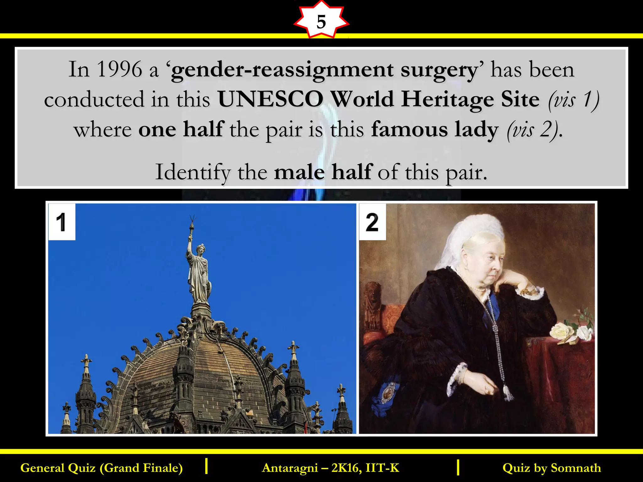 Quiz by SomnathGeneral Quiz (Grand Finale) Antaragni – 2K16, IIT-KI I
5
In 1996 a ‘In 1996 a ‘gender-reassignment surgerygender-reassignment surgery’’ has beenhas been
conducted in thisconducted in this UNESCO World Heritage SiteUNESCO World Heritage Site (vis 1)(vis 1)
wherewhere one halfone half the pair is thisthe pair is this famous ladyfamous lady (vis 2)(vis 2)..
Identify theIdentify the male halfmale half of this pair.of this pair.
 