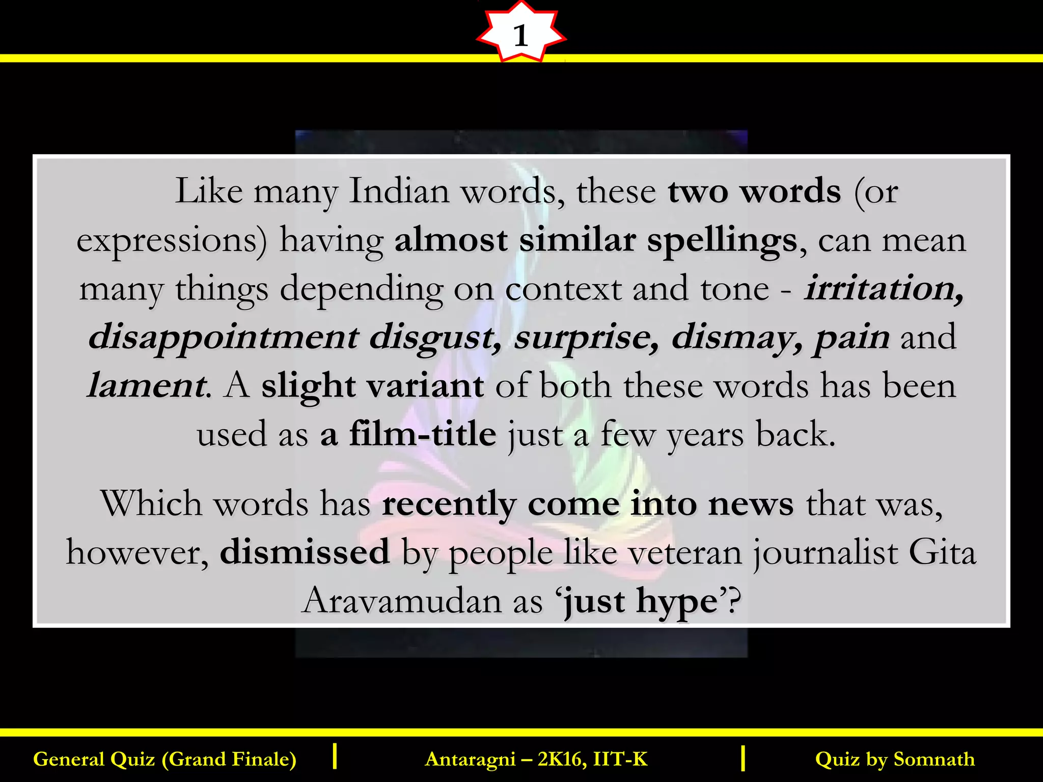 Quiz by SomnathGeneral Quiz (Grand Finale) Antaragni – 2K16, IIT-KI I
1
      Like many Indian words, theseLike many Indian words, these two wordstwo words (or(or
expressions) havingexpressions) having almost similar spellingsalmost similar spellings, can mean, can mean
many things depending on context and tone -many things depending on context and tone - irritation,irritation,
disappointment disgust, surprise, dismay, paindisappointment disgust, surprise, dismay, pain andand
lamentlament. A. A slight variantslight variant of both these words has beenof both these words has been
used asused as a film-titlea film-title just a few years back.just a few years back.
Which words hasWhich words has recently come into newsrecently come into news that was,that was,
however,however, dismisseddismissed by people like veteran journalist Gitaby people like veteran journalist Gita
Aravamudan as ‘Aravamudan as ‘just hypejust hype’?’?
 