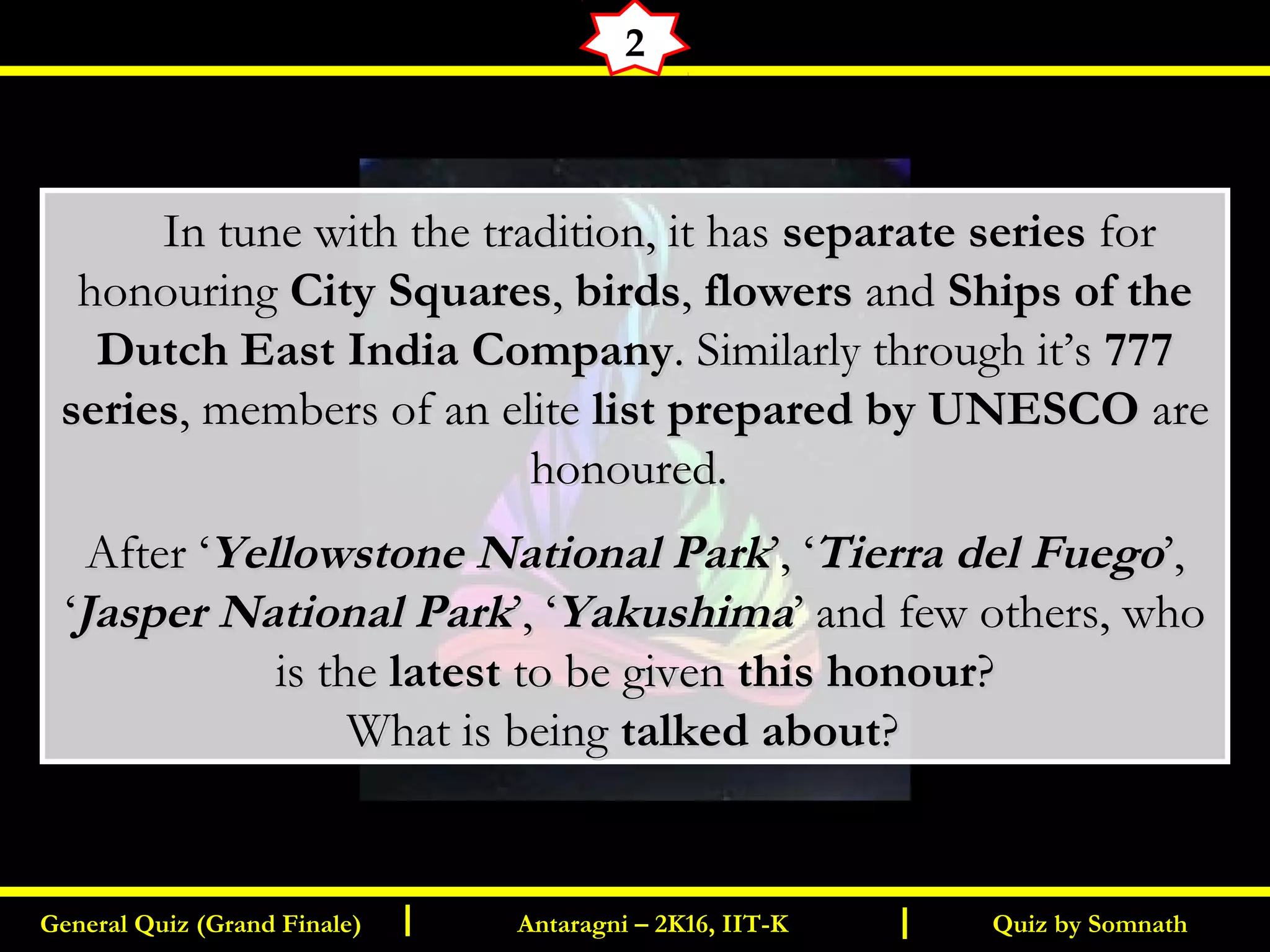 Quiz by SomnathGeneral Quiz (Grand Finale) Antaragni – 2K16, IIT-KI I
2
       In tune with the tradition, it hasIn tune with the tradition, it has separate seriesseparate series forfor
honouringhonouring City SquaresCity Squares,, birdsbirds,, flowersflowers andand Ships of theShips of the
Dutch East India CompanyDutch East India Company. Similarly through it’s. Similarly through it’s 777777
seriesseries, members of an elite, members of an elite list prepared by UNESCOlist prepared by UNESCO areare
honoured.honoured.
After ‘After ‘Yellowstone National ParkYellowstone National Park’, ‘’, ‘Tierra del FuegoTierra del Fuego’,’,
‘‘Jasper National ParkJasper National Park’, ‘’, ‘YakushimaYakushima’ and few others, who’ and few others, who
is theis the latestlatest to be givento be given this honourthis honour??
What is beingWhat is being talked abouttalked about? ? 
 