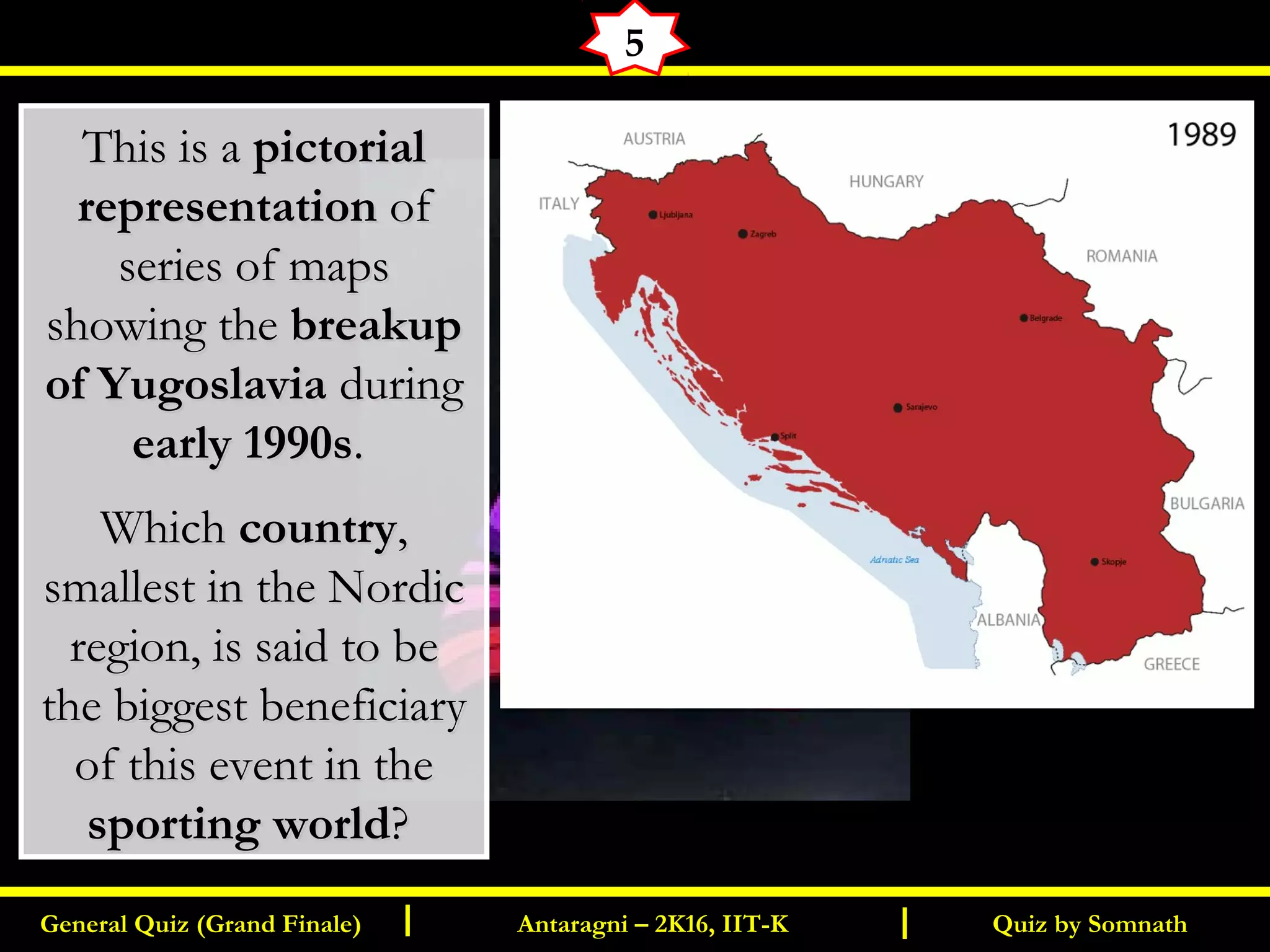 Quiz by SomnathGeneral Quiz (Grand Finale) Antaragni – 2K16, IIT-KI I
5
This is aThis is a pictorialpictorial
representationrepresentation ofof
series of mapsseries of maps
showing theshowing the breakupbreakup
of Yugoslaviaof Yugoslavia during during
early 1990searly 1990s..
WhichWhich countrycountry,,
smallest in the Nordicsmallest in the Nordic
region, is said to beregion, is said to be
the biggest beneficiarythe biggest beneficiary
of this event in theof this event in the
sporting worldsporting world??
 