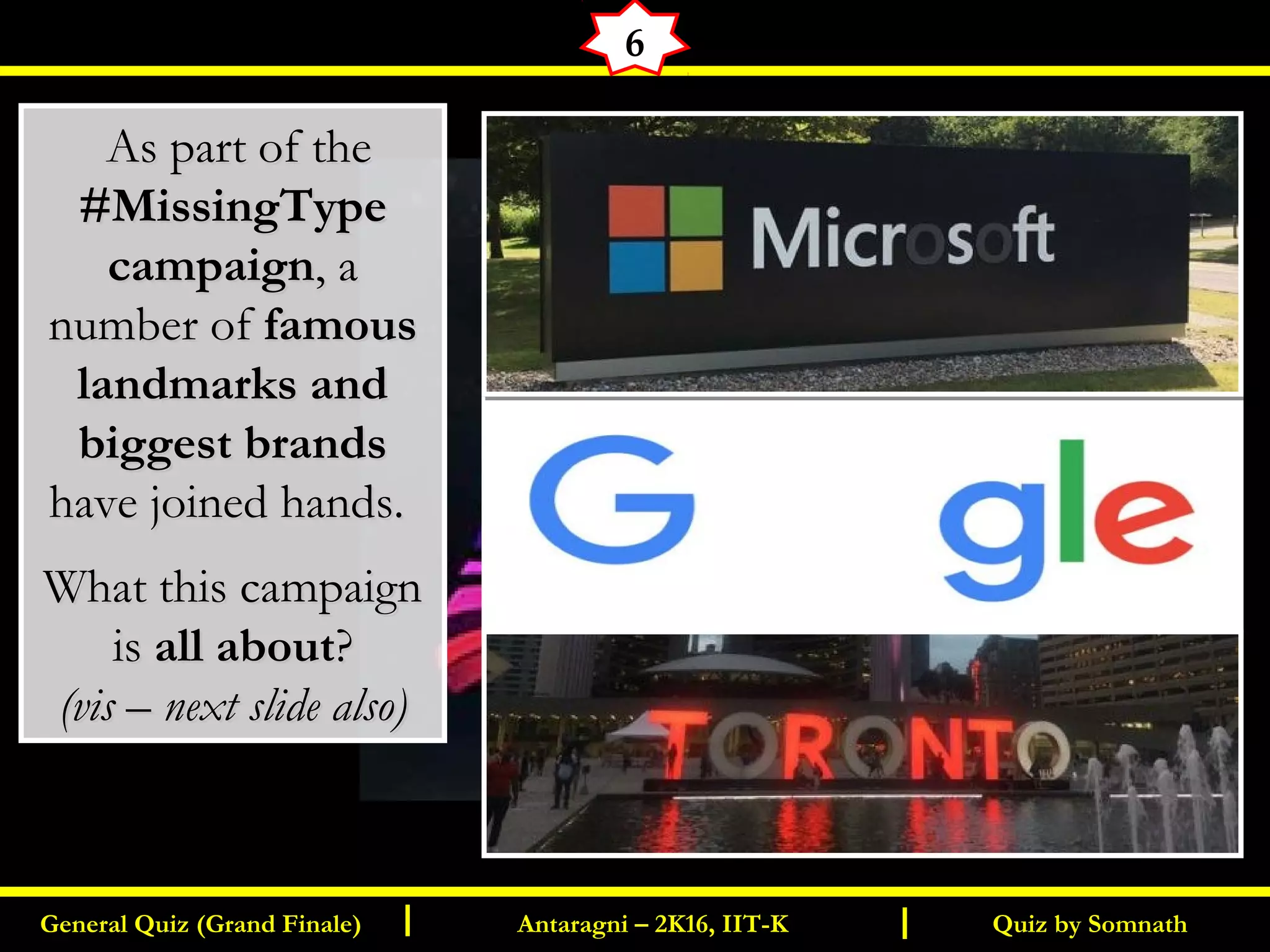 Quiz by SomnathGeneral Quiz (Grand Finale) Antaragni – 2K16, IIT-KI I
6
  As part of theAs part of the
#MissingType#MissingType
campaigncampaign, a, a
number ofnumber of famousfamous
landmarks andlandmarks and
biggest brandsbiggest brands
have joined hands.have joined hands.
What this campaignWhat this campaign
isis all aboutall about??
(vis – next slide also)(vis – next slide also)
 