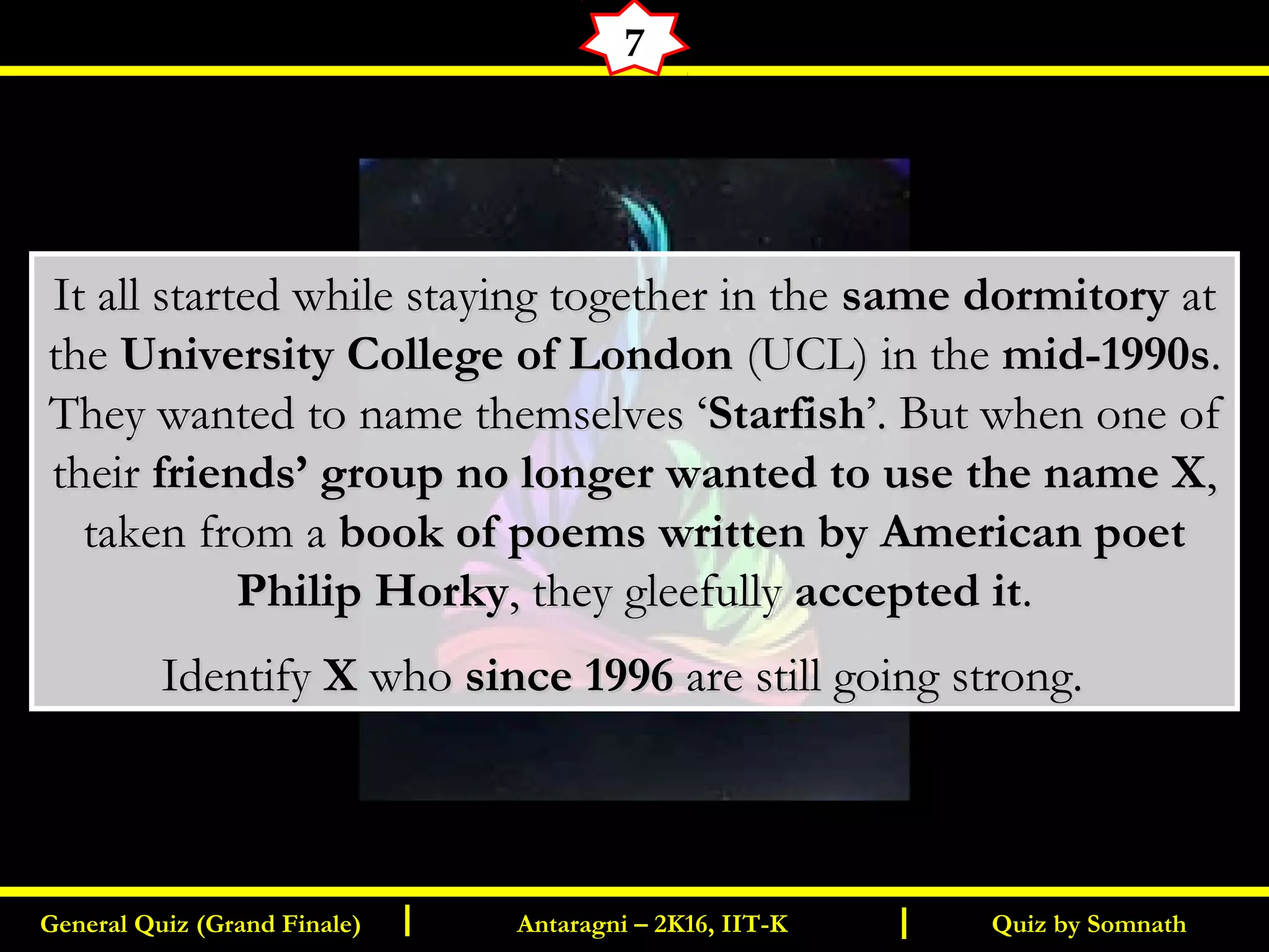 Quiz by SomnathGeneral Quiz (Grand Finale) Antaragni – 2K16, IIT-KI I
7
It all started while staying together in theIt all started while staying together in the same dormitorysame dormitory atat
thethe University College of LondonUniversity College of London (UCL) in the(UCL) in the mid-1990smid-1990s..
They wanted to name themselves ‘They wanted to name themselves ‘StarfishStarfish’. But when one of’. But when one of
theirtheir friends’ group no longer wanted to use the name Xfriends’ group no longer wanted to use the name X,,
taken from ataken from a book of poems written by American poetbook of poems written by American poet
Philip HorkyPhilip Horky, they gleefully, they gleefully accepted itaccepted it..
IdentifyIdentify XX whowho since 1996since 1996 are still going strong.are still going strong.
 