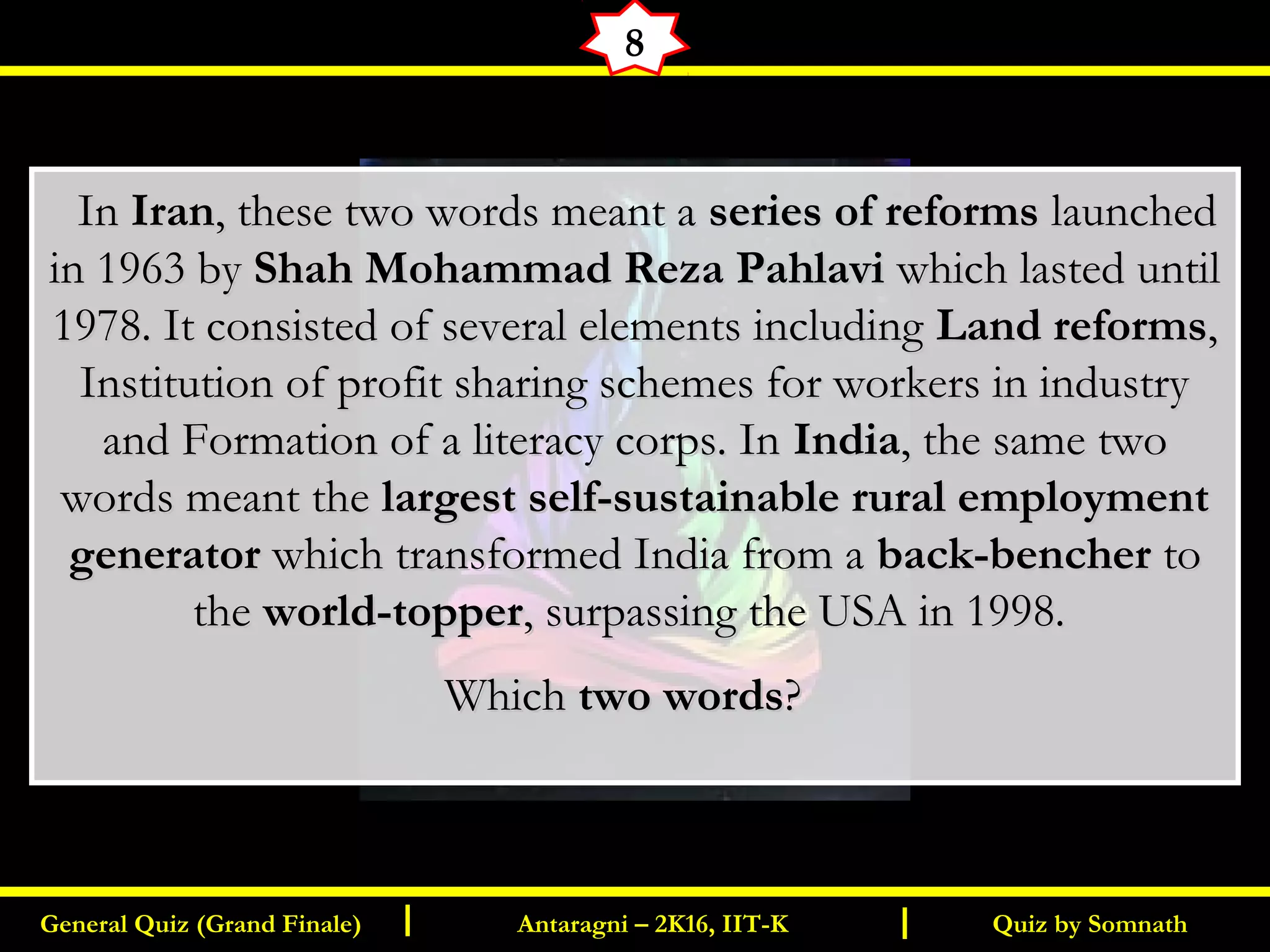 Quiz by SomnathGeneral Quiz (Grand Finale) Antaragni – 2K16, IIT-KI I
8
   InIn IranIran, these two words meant a, these two words meant a series of reformsseries of reforms launchedlaunched
in 1963 byin 1963 by Shah Mohammad Reza PahlaviShah Mohammad Reza Pahlavi which lasted until which lasted until
1978. It consisted of several elements including1978. It consisted of several elements including Land reformsLand reforms,,
Institution of profit sharing schemes for workers in industryInstitution of profit sharing schemes for workers in industry
and Formation of a literacy corps. Inand Formation of a literacy corps. In IndiaIndia, the same two, the same two
words meant thewords meant the largest self-sustainable rural employmentlargest self-sustainable rural employment
generatorgenerator which transformed India from awhich transformed India from a back-bencherback-bencher toto
thethe world-topperworld-topper, surpassing the USA in 1998., surpassing the USA in 1998.
WhichWhich two wordstwo words? ? 
 