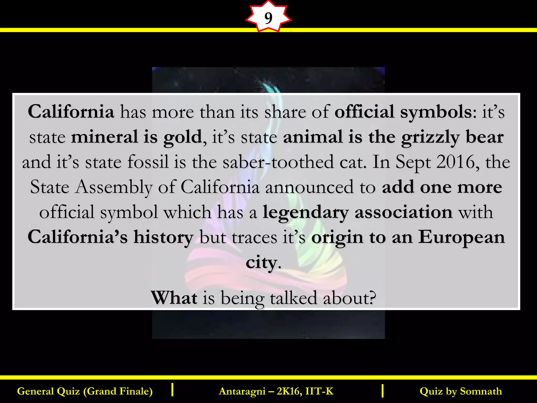 Quiz by SomnathGeneral Quiz (Grand Finale) Antaragni – 2K16, IIT-KI I
9
CaliforniaCalifornia has more than its share of has more than its share of official symbolsofficial symbols: it’s: it’s
statestate mineral is goldmineral is gold, it’s state, it’s state animal is the grizzly bearanimal is the grizzly bear
and it’s state fossil is the saber-toothed cat. In Sept 2016, theand it’s state fossil is the saber-toothed cat. In Sept 2016, the
State Assembly of California announced toState Assembly of California announced to add one moreadd one more
official symbol which has aofficial symbol which has a legendary associationlegendary association withwith
California’s historyCalifornia’s history but traces it’sbut traces it’s origin to an Europeanorigin to an European
citycity..
WhatWhat is being talked about?is being talked about?
 