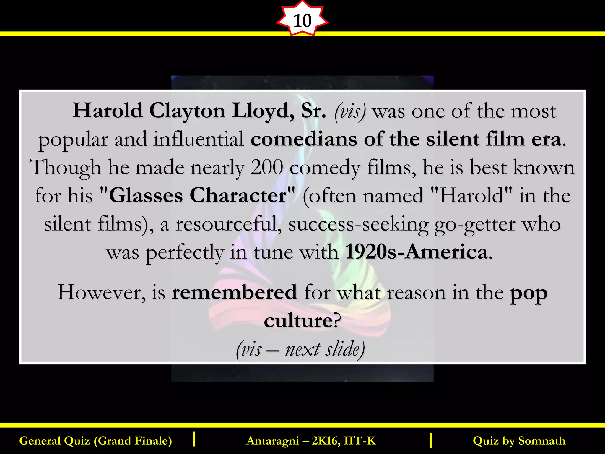Quiz by SomnathGeneral Quiz (Grand Finale) Antaragni – 2K16, IIT-KI I
10
       Harold Clayton Lloyd, Sr.Harold Clayton Lloyd, Sr. (vis)(vis) was one of the mostwas one of the most
popular and influentialpopular and influential comedians of the silent film eracomedians of the silent film era..
Though he made nearly 200 comedy films, he is best knownThough he made nearly 200 comedy films, he is best known
for his "for his "Glasses CharacterGlasses Character" (often named "Harold" in the" (often named "Harold" in the
silent films), a resourceful, success-seeking go-getter whosilent films), a resourceful, success-seeking go-getter who
was perfectly in tune withwas perfectly in tune with 1920s-America1920s-America..
However, isHowever, is rememberedremembered for what reason in thefor what reason in the poppop
cultureculture??
(vis – next slide)(vis – next slide)
 
