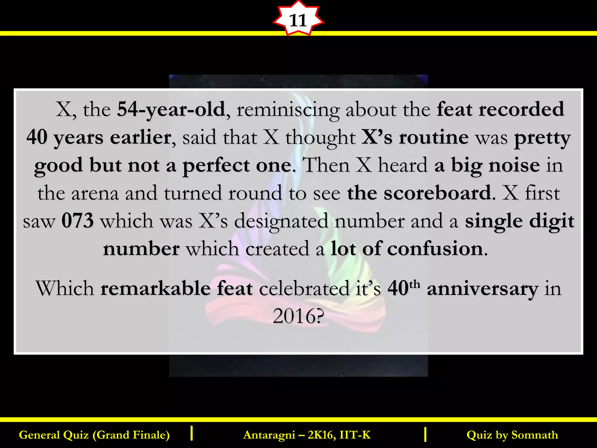 Quiz by SomnathGeneral Quiz (Grand Finale) Antaragni – 2K16, IIT-KI I
11
       X, theX, the 54-year-old54-year-old, reminiscing about the, reminiscing about the feat recordedfeat recorded
40 years earlier40 years earlier, said that X thought, said that X thought X’s routineX’s routine waswas prettypretty
good but not a perfect onegood but not a perfect one. Then X heard. Then X heard a big noisea big noise inin
the arena and turned round to seethe arena and turned round to see the scoreboardthe scoreboard. X first. X first
sawsaw 073073 which was X’s designated number and awhich was X’s designated number and a single digitsingle digit
numbernumber which created awhich created a lot of confusionlot of confusion..
WhichWhich remarkable featremarkable feat celebrated it’scelebrated it’s 4040thth
anniversaryanniversary inin
2016?2016?
 