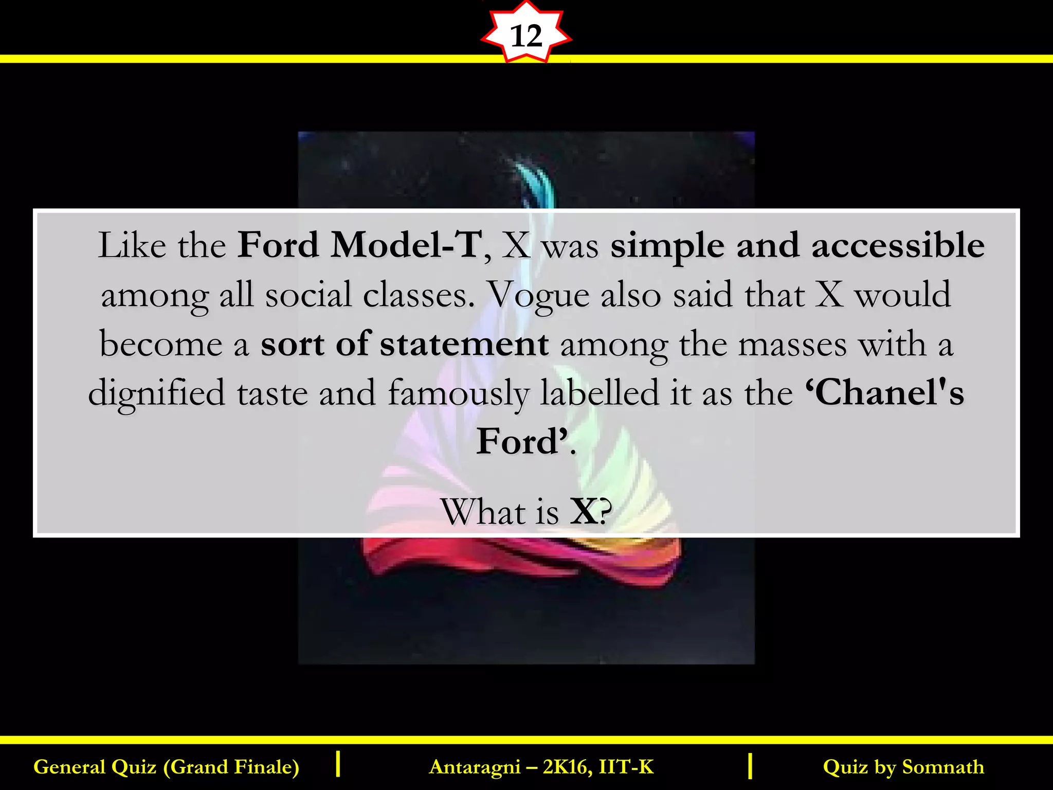 Quiz by SomnathGeneral Quiz (Grand Finale) Antaragni – 2K16, IIT-KI I
12
      Like the Like the Ford Model-TFord Model-T, X was, X was simple and accessiblesimple and accessible
among all social classes. Vogue also said that X wouldamong all social classes. Vogue also said that X would
become abecome a sort of statementsort of statement among the masses with aamong the masses with a
dignified taste and famously labelled it as thedignified taste and famously labelled it as the ‘Chanel's‘Chanel's
Ford’Ford’..
What isWhat is XX??
 