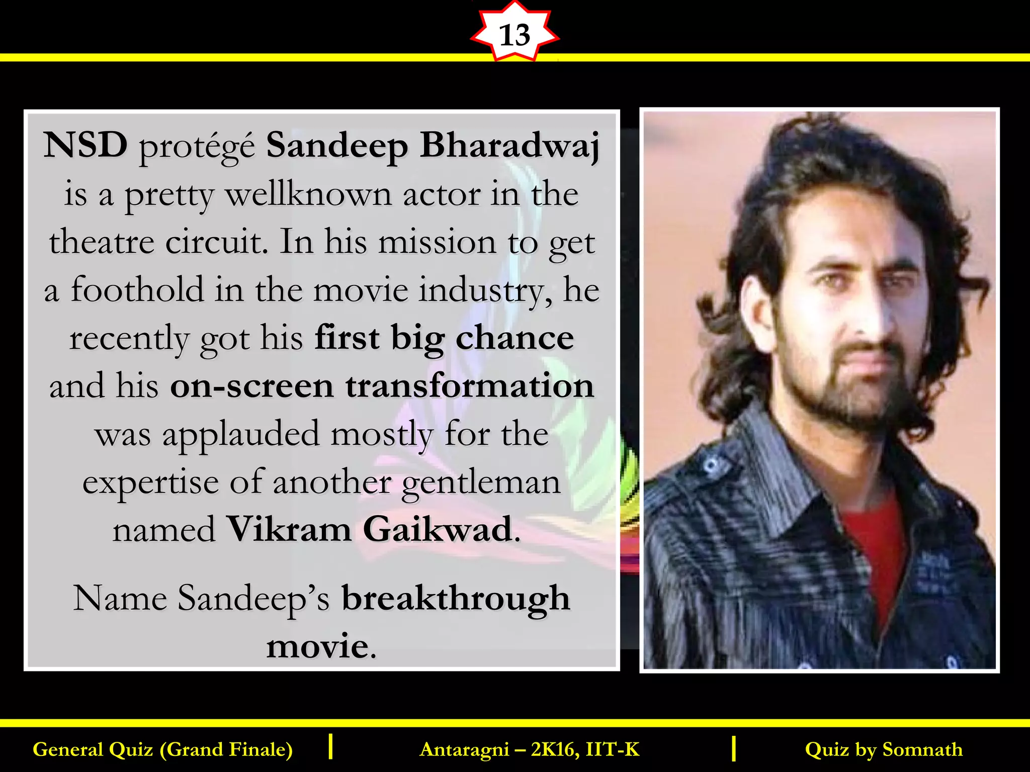 Quiz by SomnathGeneral Quiz (Grand Finale) Antaragni – 2K16, IIT-KI I
13
NSDNSD protégéprotégé Sandeep BharadwajSandeep Bharadwaj
is a pretty wellknown actor in theis a pretty wellknown actor in the
theatre circuit. In his mission to gettheatre circuit. In his mission to get
a foothold in the movie industry, hea foothold in the movie industry, he
recently got hisrecently got his first big chancefirst big chance
and hisand his on-screen transformationon-screen transformation
was applauded mostly for thewas applauded mostly for the
expertise of another gentlemanexpertise of another gentleman
namednamed Vikram GaikwadVikram Gaikwad..
Name Sandeep’sName Sandeep’s breakthroughbreakthrough
moviemovie..
 