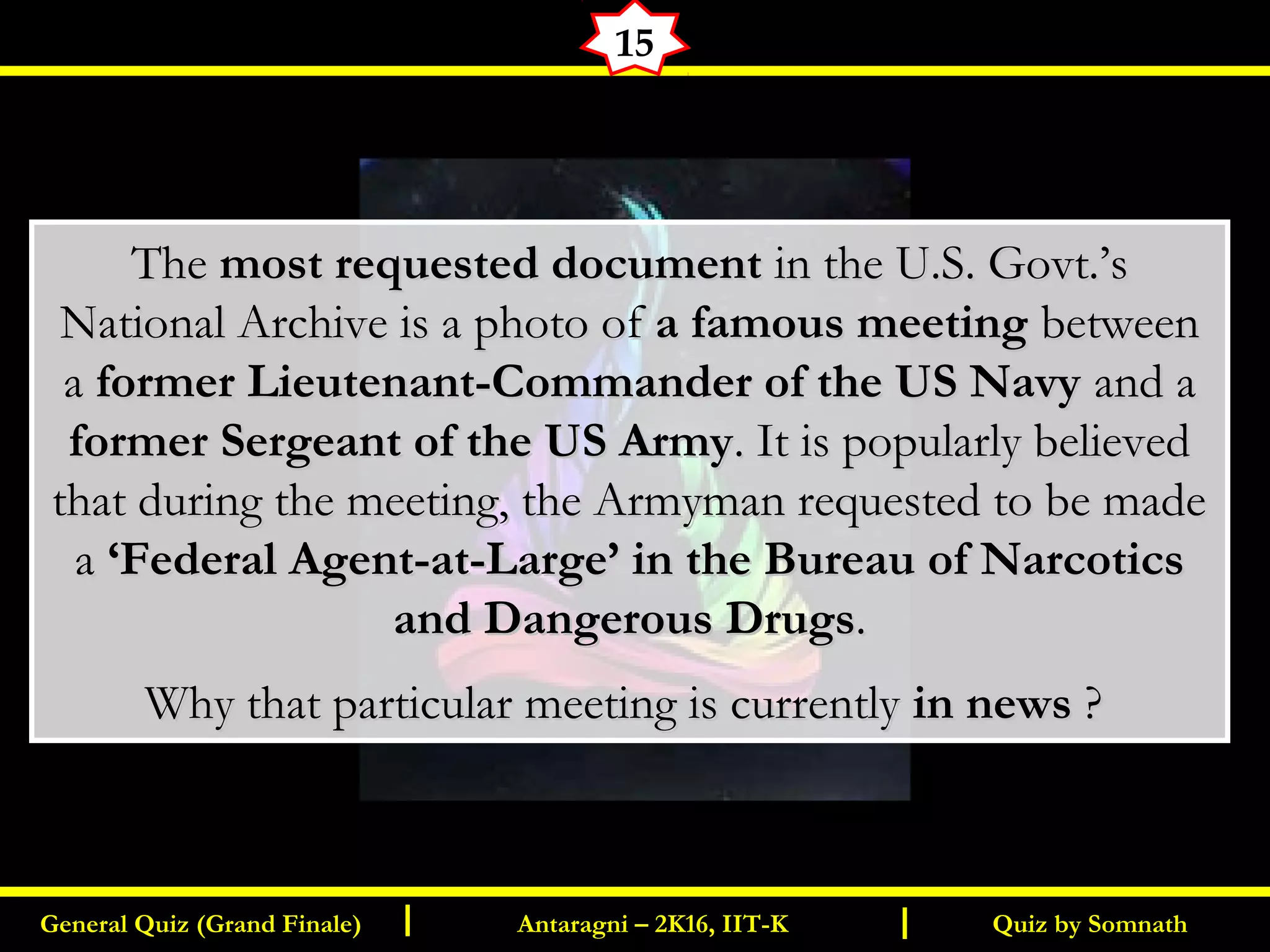 Quiz by SomnathGeneral Quiz (Grand Finale) Antaragni – 2K16, IIT-KI I
15
TheThe most requested documentmost requested document in the U.S. Govt.’sin the U.S. Govt.’s
National Archive is a photo ofNational Archive is a photo of a famous meetinga famous meeting betweenbetween
aa former Lieutenant-Commander of the US Navyformer Lieutenant-Commander of the US Navy and aand a
former Sergeant of the US Armyformer Sergeant of the US Army. It is popularly believed. It is popularly believed
that during the meeting, the Armyman requested to be madethat during the meeting, the Armyman requested to be made
aa ‘Federal Agent-at-Large’ in the Bureau of Narcotics‘Federal Agent-at-Large’ in the Bureau of Narcotics
and Dangerous Drugsand Dangerous Drugs..
Why that particular meeting is currentlyWhy that particular meeting is currently in newsin news ??
 