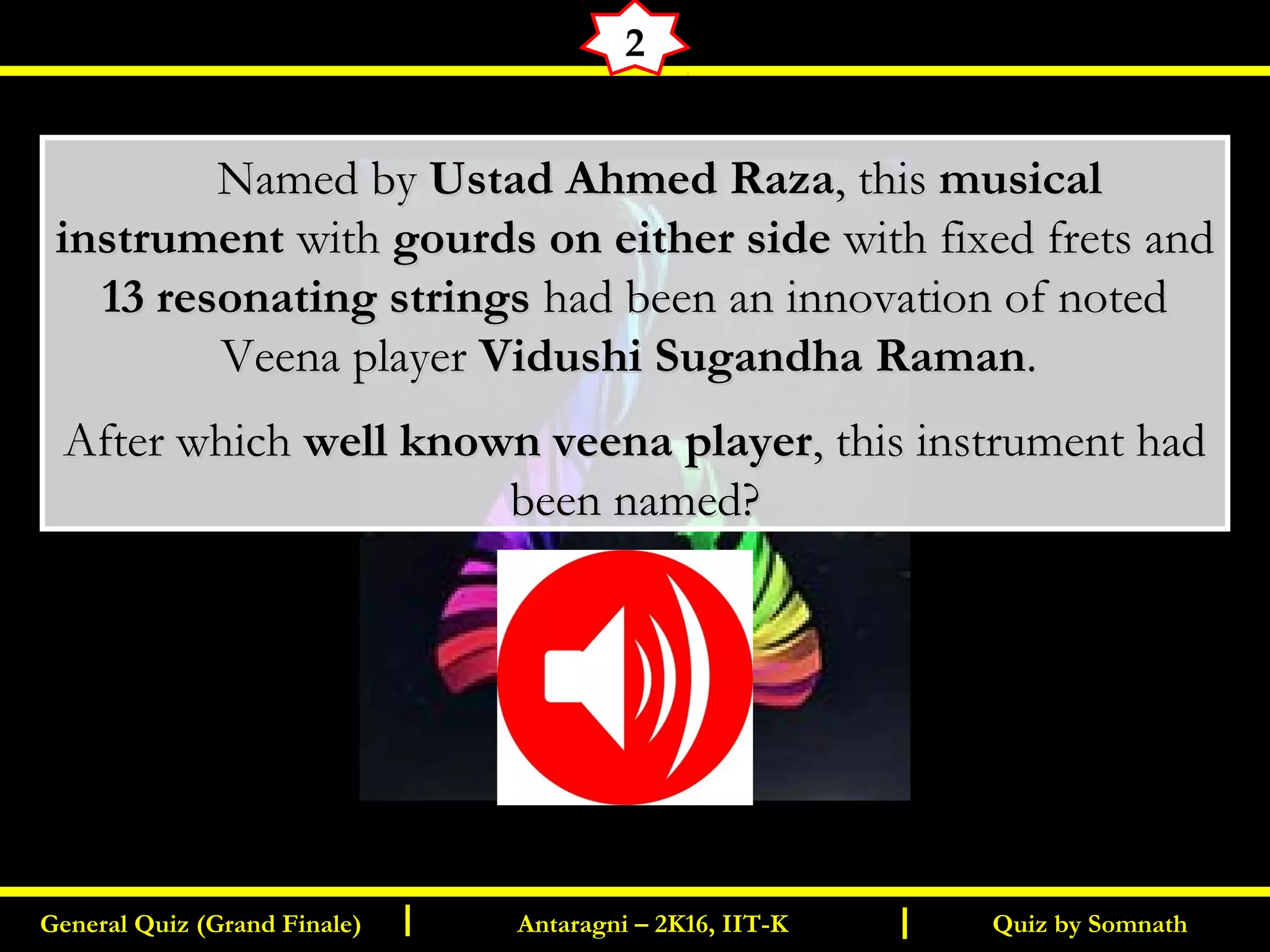 Quiz by SomnathGeneral Quiz (Grand Finale) Antaragni – 2K16, IIT-KI I
2
       Named byNamed by Ustad Ahmed RazaUstad Ahmed Raza, this, this musicalmusical
instrumentinstrument withwith gourds on either sidegourds on either side with fixed frets andwith fixed frets and
13 resonating strings13 resonating strings had been an innovation of notedhad been an innovation of noted
Veena playerVeena player Vidushi Sugandha RamanVidushi Sugandha Raman..
After whichAfter which well known veena playerwell known veena player, this instrument had, this instrument had
been named?been named?
 