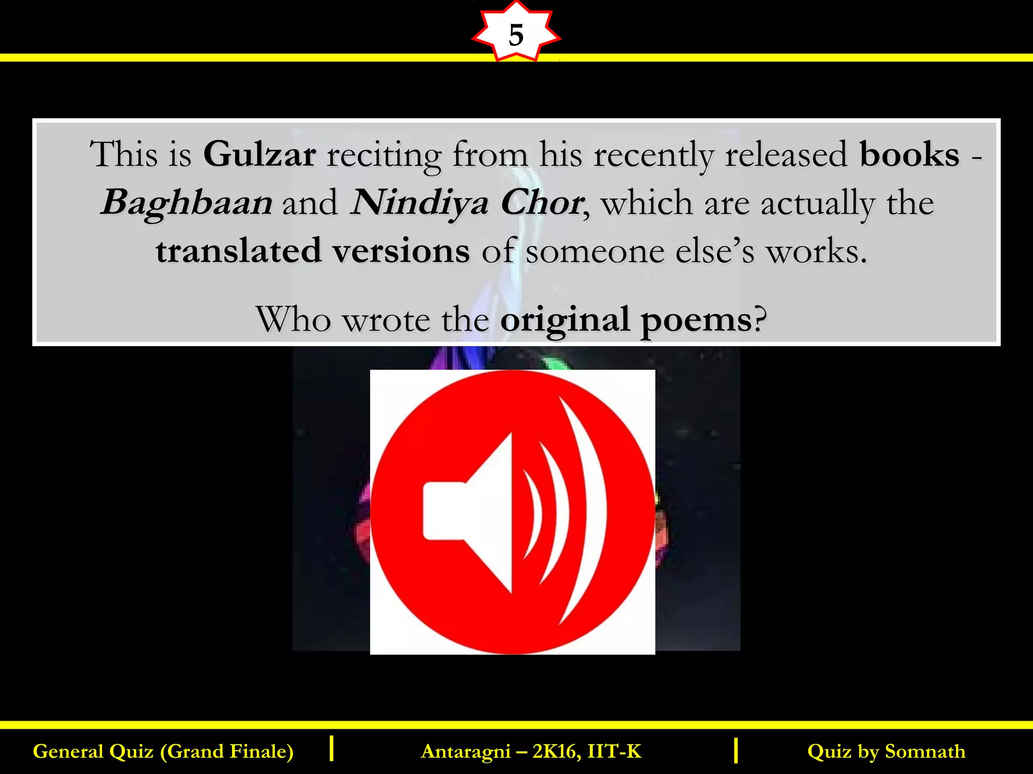 Quiz by SomnathGeneral Quiz (Grand Finale) Antaragni – 2K16, IIT-KI I
5
       This isThis is GulzarGulzar reciting from his recently releasedreciting from his recently released booksbooks --
BaghbaanBaghbaan andand Nindiya ChorNindiya Chor, which are actually the, which are actually the
translated versionstranslated versions of someone else’s works.of someone else’s works.
Who wrote theWho wrote the original poemsoriginal poems??
 