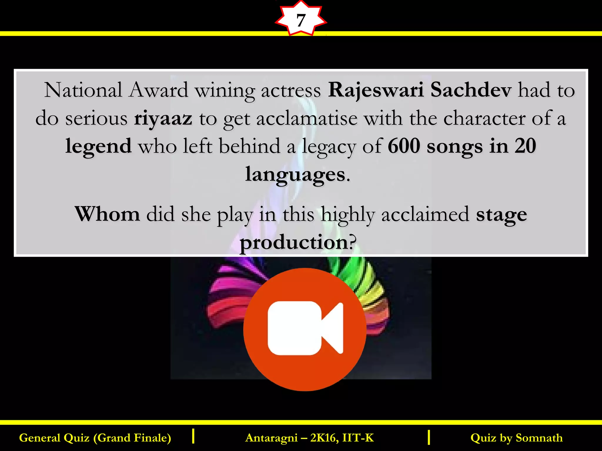Quiz by SomnathGeneral Quiz (Grand Finale) Antaragni – 2K16, IIT-KI I
7
      National Award wining actressNational Award wining actress Rajeswari SachdevRajeswari Sachdev had tohad to
do seriousdo serious riyaazriyaaz to get acclamatise with the character of ato get acclamatise with the character of a
legendlegend who left behind a legacy ofwho left behind a legacy of 600 songs in 20600 songs in 20
languageslanguages..
WhomWhom did she play in this highly acclaimeddid she play in this highly acclaimed stagestage
productionproduction??
 