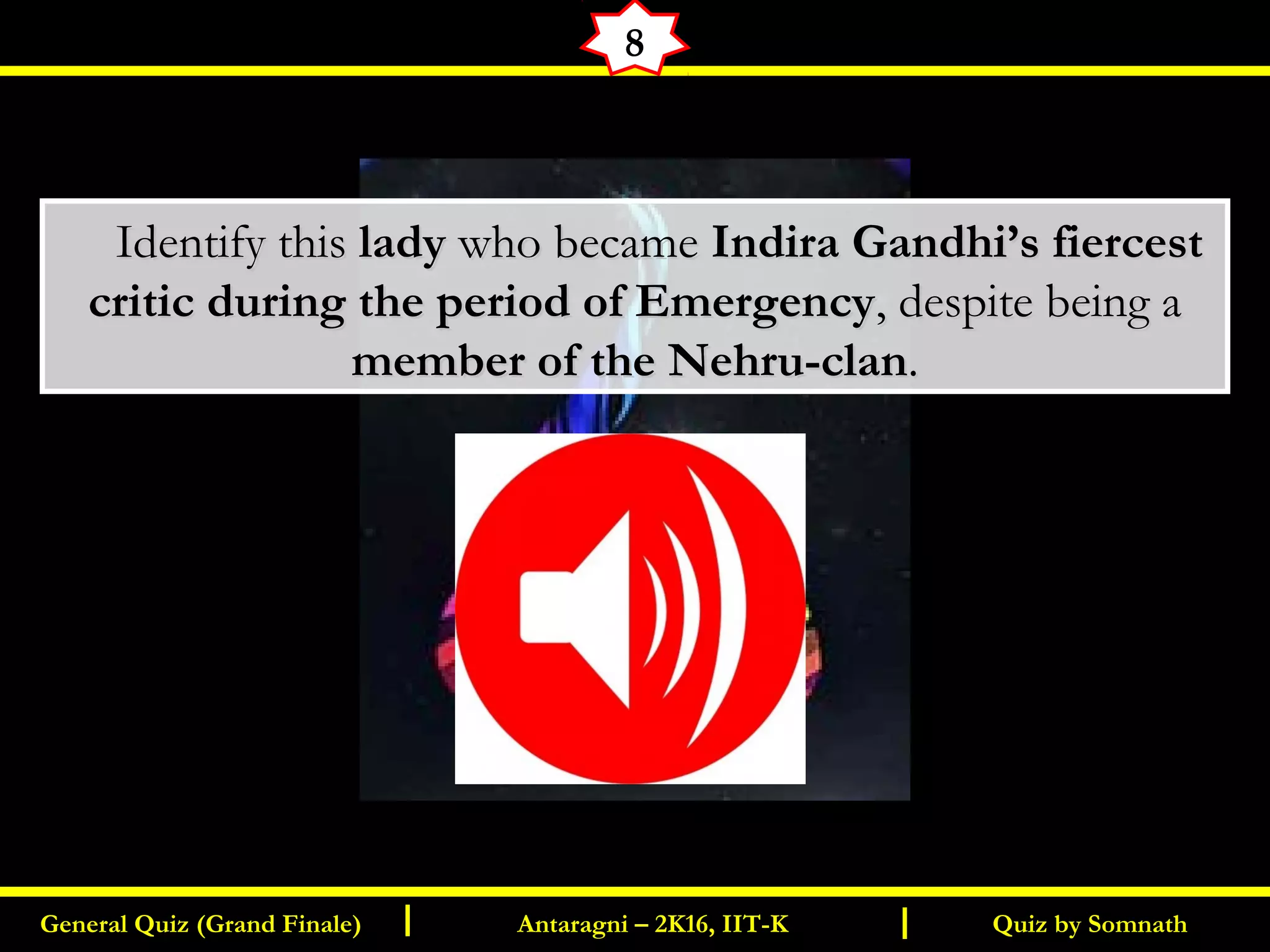 Quiz by SomnathGeneral Quiz (Grand Finale) Antaragni – 2K16, IIT-KI I
8
       Identify thisIdentify this ladylady who becamewho became Indira Gandhi’s fiercestIndira Gandhi’s fiercest
critic during the period of Emergencycritic during the period of Emergency, despite being a, despite being a
member of the Nehru-clanmember of the Nehru-clan..
 