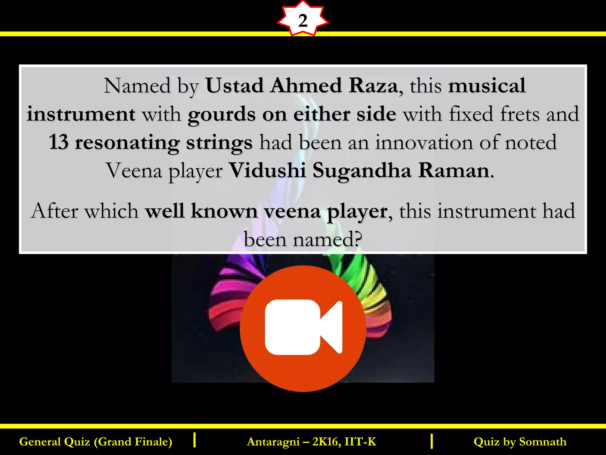 Quiz by SomnathGeneral Quiz (Grand Finale) Antaragni – 2K16, IIT-KI I
2
       Named byNamed by Ustad Ahmed RazaUstad Ahmed Raza, this, this musicalmusical
instrumentinstrument withwith gourds on either sidegourds on either side with fixed frets andwith fixed frets and
13 resonating strings13 resonating strings had been an innovation of notedhad been an innovation of noted
Veena playerVeena player Vidushi Sugandha RamanVidushi Sugandha Raman..
After whichAfter which well known veena playerwell known veena player, this instrument had, this instrument had
been named?been named?
 